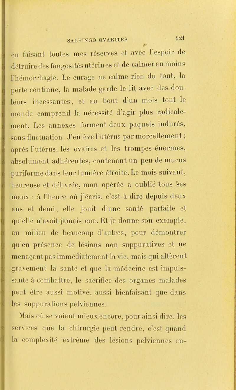 en faisant toutes mes réserves et avec l'espoir de détruire des fongosités utérines et de calmer au moins rhémorrhagie. Le curage ne calme rien du tout, la perte continue, la malade garde le lit avec des dou- leurs incessantes, et au bout d'un mois tout le monde comprend la nécessité d'agir plus radicale- ment. Les annexes forment deux paquets indurés, sans fluctuation. J'enlève l'utérus par morcellement ; après l'utérus, les ovaires et les trompes énormes, absolument adhérentes, contenant un peu de mucus puriforme dans leur lumière étroite. Le mois suivant, heureuse et délivrée, mon opérée a oublié tous 'ses maux ; à l'heure où j'écris, c'est-à-dire depuis deux ans et demi, elle jouit d'une santé parfaite et qu'elle n'avait jamais eue. Et je donne son exemple, a;u milieu de beaucoup d'autres, pour démontrer qu'en présence de lésions non suppuratives et ne menaçant pas immédiatement la vie, mais qui altèrent gravement la santé et que la médecine est impuis- sante à combattre, le sacrifice des organes malades peut être aussi motivé, aussi bienfaisant que dans les suppurations pelviennes. Mais où se voient mieux encore, pour ainsi dire, les services que la chirurgie peut rendre, c'est quand la complexité extrême des lésions pelviennes en-