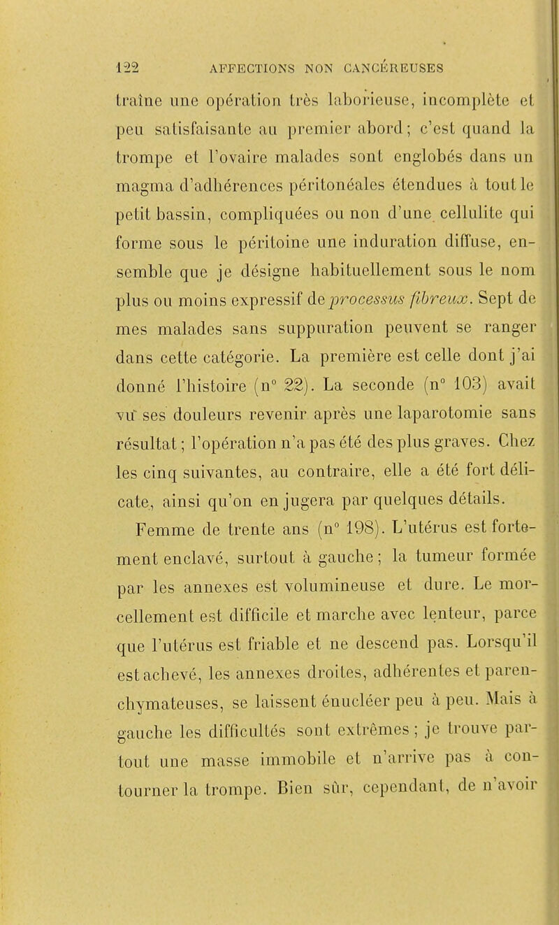 Ll'aîne une opération très laborieuse, incomplète et peu satisfaisante au premier abord; c'est quand la trompe et l'ovaire malades sont englobés dans un magma d'adhérences péritonéales étendues à tout le petit bassin, compliquées ou non d'une cellulite qui forme sous le péritoine une induration diffuse, en- semble que je désigne habituellement sous le nom plus ou moins expressif de processus fibreux. Sept de mes malades sans suppuration peuvent se ranger dans cette catégorie. La première est celle dont j'ai donné l'histoire (n 22). La seconde (n° 103) avait vu- ses douleurs revenir après une laparotomie sans résultat ; l'opération n'a pas été des plus graves. Chez les cinq suivantes, au contraire, elle a été fort déli- cate, ainsi qu'on en jugera par quelques détails. Femme de trente ans (n 198). L'utérus est forte- || ment enclavé, surtout à gauche ; la tumeur formée par les annexes est volumineuse et dure. Le mor- cellement est difficile et marche avec lenteur, parce que l'utérus est friable et ne descend pas. Lorsqu'il est achevé, les annexes droites, adhérentes et paren- chymateuses, se laissent énucléer peu à peu. Mais à gauche les difficultés sont extrêmes ; je trouve par- tout une masse immobile et n'arrive pas à con- tourner la trompe. Bien sûr, cependant, de n'avoir