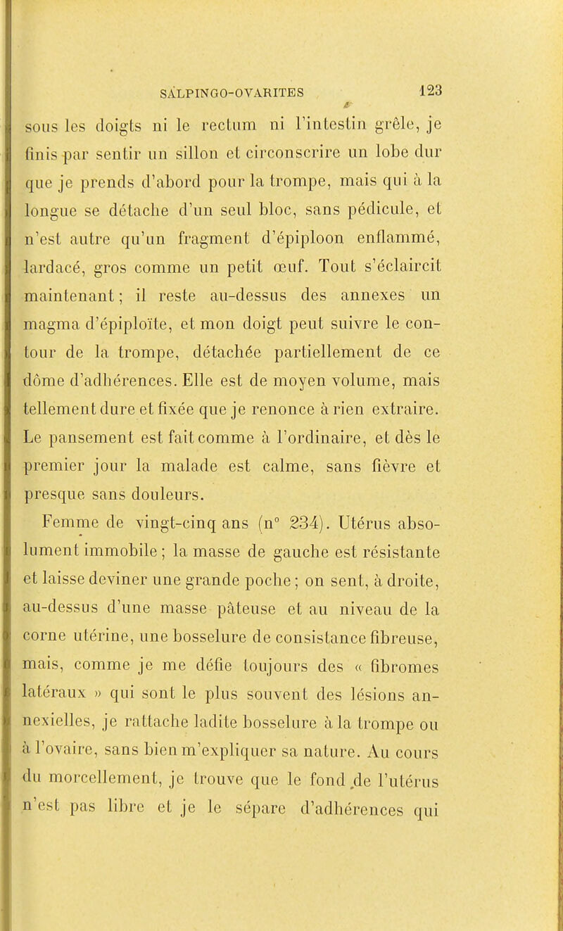 SOUS les doigts ni le rectum ni Tintestin grêle, je finis par sentir un sillon et circonscrire un lobe dur que je prends d'abord pour la trompe, mais qui à la longue se détache d'un seul bloc, sans pédicule, et n'est autre qu'un fragment d'épiploon enflammé, lardacé, gros comme un petit œuf. Tout s'éclaircit maintenant ; il reste au-dessus des annexes un magma d'épiploïte, et mon doigt peut suivre le con- tour de la trompe, détachée partiellement de ce dôme d'adhérences. Elle est de moyen volume, mais tellement dure et fixée que je renonce à rien extraire. Le pansement est fait comme à l'ordinaire, et dès le premier jour la malade est calme, sans fièvre et presque sans douleurs. Femme de vingt-cinq ans (n° 234). Utérus abso- lument immobile ; la masse de gauche est résistan te et laisse deviner une grande poche ; on sent, à droite, au-dessus d'une masse pâteuse et au niveau de la corne utérine, une bosselure de consistance fibreuse, mais, comme je me défie toujours des « fibromes latéraux » qui sont le plus souvent des lésions an- nexielles, je rattache ladite bosselure à la trompe ou à l'ovaire, sans bien m'expliquer sa nature. Au cours du morcellement, je trouve que le fond de l'utérus n'est pas libre et je le sépare d'adhérences qui