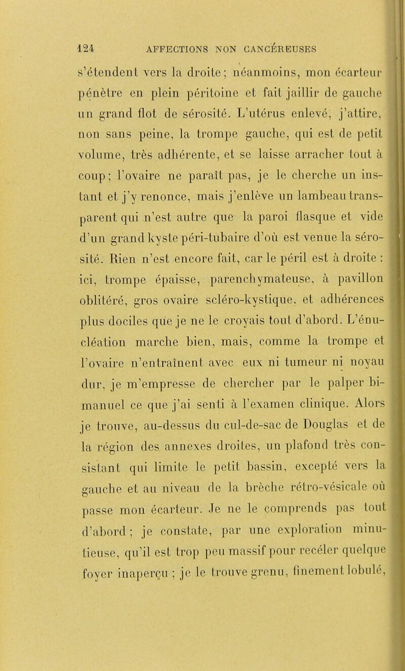 s'étendent vers la droite; néanmoins, mon écarteur pénètre en plein péritoine et fait jaillir de gauche un grand flot de sérosité. L'utérus enlevé, j'attire, non sans peine, la trompe gauche, qui est de petit volume, très adhérente, et se laisse arracher tout à coup; l'ovaire ne paraît pas, je le cherche un ins- tant et j'y renonce, mais j'enlève un lambeau trans- parent qui n'est autre que la paroi flasque et vide d'un grand kyste péri-tubaire d'où est venue la séro- sité. Rien n'est encore fait, car le péril est à droite : ici, trompe épaisse, parenchymateuse, à pavillon oblitéré, gros ovaire scléro-kystique. et adhérences plus dociles que je ne le croyais tout d'abord. L'énu- cléation marche bien, mais, comme la trompe et l'ovaire n'entraînent avec eux ni tumeur ni noyau dur, je m'empresse de chercher par le palper bi- manuel ce que j'ai senti à l'examen clinique. Alors je trouve, au-dessus du cul-de-sac de Douglas et de la région des annexes droites, un plafond très con- sistant qui limite le petit bassin, excepté vers la gauche et au niveau de la brèche rétro-vésicale où passe mon écarteur. Je ne le comprends pas tout d'abord; je constate, par une exploration minu- tieuse, qu'il est trop peu massif pour recéler quelque foyer inaperçu ; je le trouve grenu, finement lobulé,