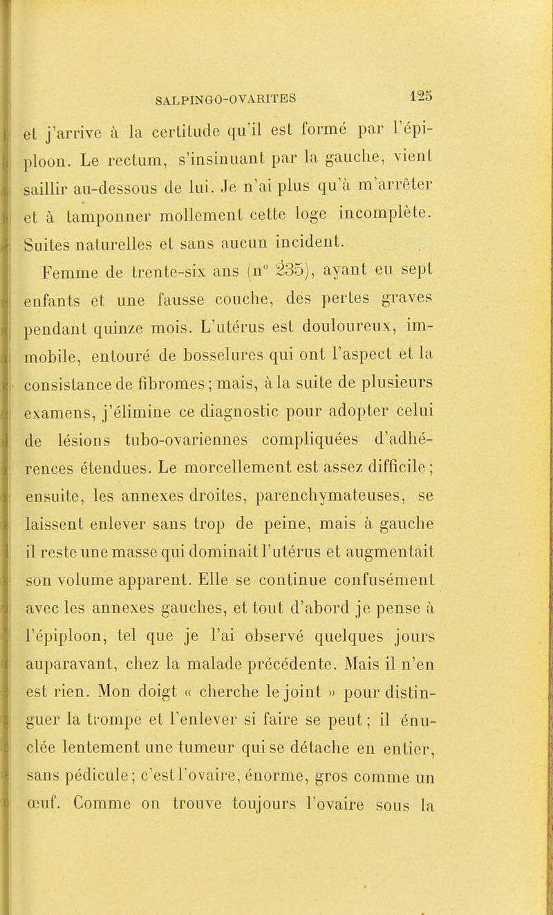 et j'arrive à la certitude qu'il est formé par l'épi- ploon. Le rectum, s'insinuant par la gauche, vient saillir au-dessous de lui. Je n'ai plus qu'à m'arrêter et à tamponner mollement cette loge incomplète. Suites naturelles et sans aucun incident. Femme de trente-six ans (n 235), ayant eu sept enfants et une fausse couche, des pertes graves pendant quinze mois. L'utérus est douloureux, im- mobile, entouré de bosselures qui ont l'aspect et la ! consistance de fibromes ; mais, à la suite de plusieurs 1 examens, j'élimine ce diagnostic pour adopter celui I de lésions tubo-ovariennes compliquées d'adhé- : rences étendues. Le morcellement est assez difficile; ■ ensuite, les annexes droites, parenchymateuses, se j laissent enlever sans trop de peine, mais à gauche j il reste une masse qui dominait l'utérus et augmentait I son volume apparent. Elle se continue confusément i avec les annexes gauches, et tout d'abord je pense à j l'épiploon, tel que je l'ai observé quelques jours \ auparavant, chez la malade précédente. Mais il n'en est rien. Mon doigt « cherche le joint » pour distin- ; guer la trompe et l'enlever si faire se peut ; il énu- clée lentement une tumeur qui se détache en entier, I sans pédicule; c'est l'ovaire, énorme, gros comme un œuf. Comme on trouve toujours l'ovaire sous la