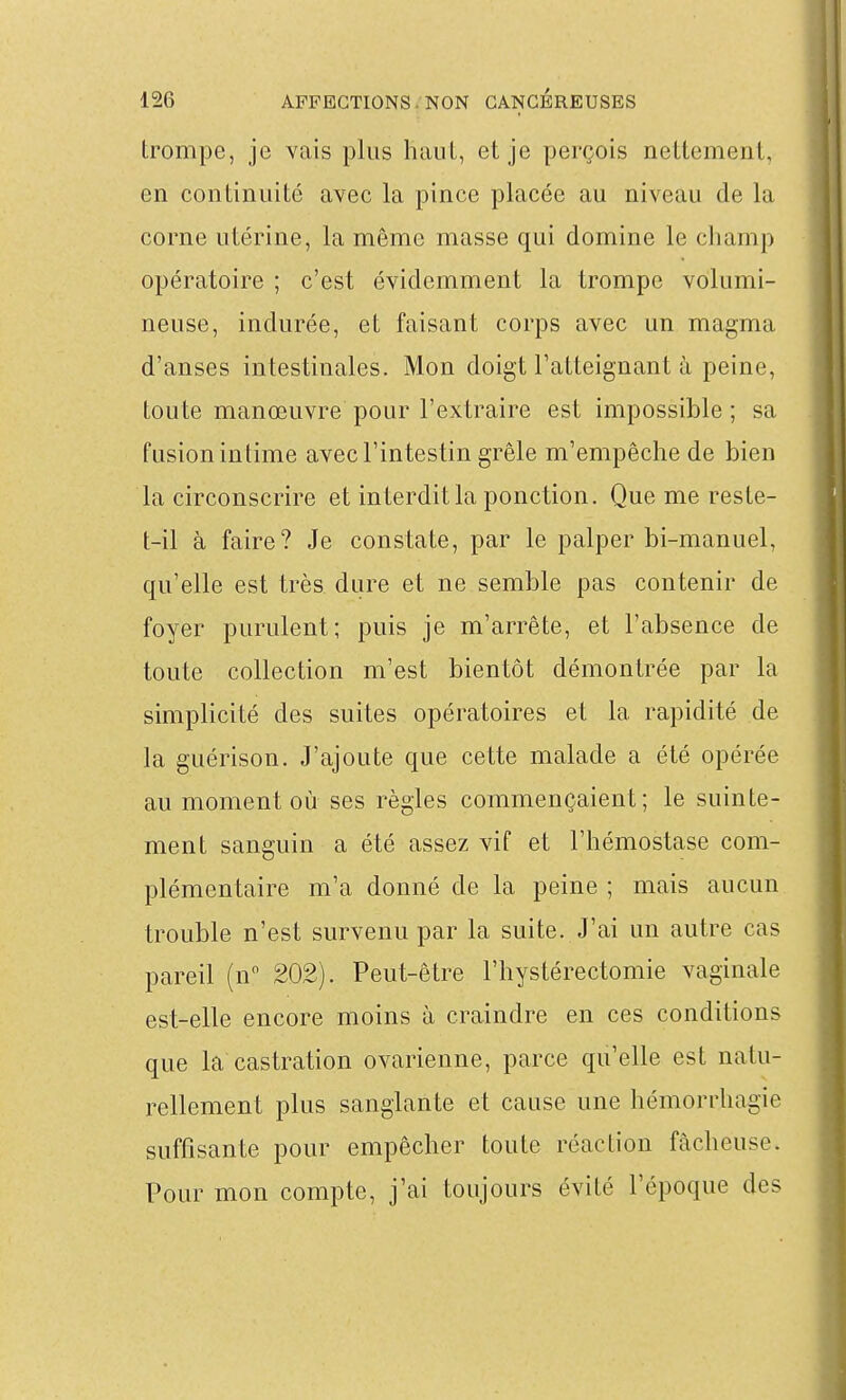 trompe, je vais plus hauL, et je perçois nettement, en continuité avec la pince placée au niveau de la corne utérine, la même masse qui domine le champ opératoire ; c'est évidemment la trompe volumi- neuse, indurée, et faisant corps avec un magma d'anses intestinales. Mon doigt ratteignant à peine, toute manœuvre pour l'extraire est impossible ; sa fusion intime avec l'intestin grêle m'empêche de bien la circonscrire et interdit la ponction. Que me reste- t-il à faire? Je constate, par le palper bi-manuel, qu'elle est très dure et ne semble pas contenir de foyer purulent; puis je m'arrête, et l'absence de toute collection m'est bientôt démontrée par la simplicité des suites opératoires et la rapidité de la guérison. J'ajoute que cette malade a été opérée au moment où ses règles commençaient; le suinte- ment sanguin a été assez vif et l'hémostase com- plémentaire m'a donné de la peine ; mais aucun trouble n'est survenu par la suite. J'ai un autre cas pareil (n 202). Peut-être l'hystérectomie vaginale est-elle encore moins à craindre en ces conditions que la castration ovarienne, parce qu'elle est natu- rellement plus sanglante et cause une hémorrhagie suffisante pour empêcher toute réaction fâcheuse. Pour mon compte, j'ai toujours évité l'époque des