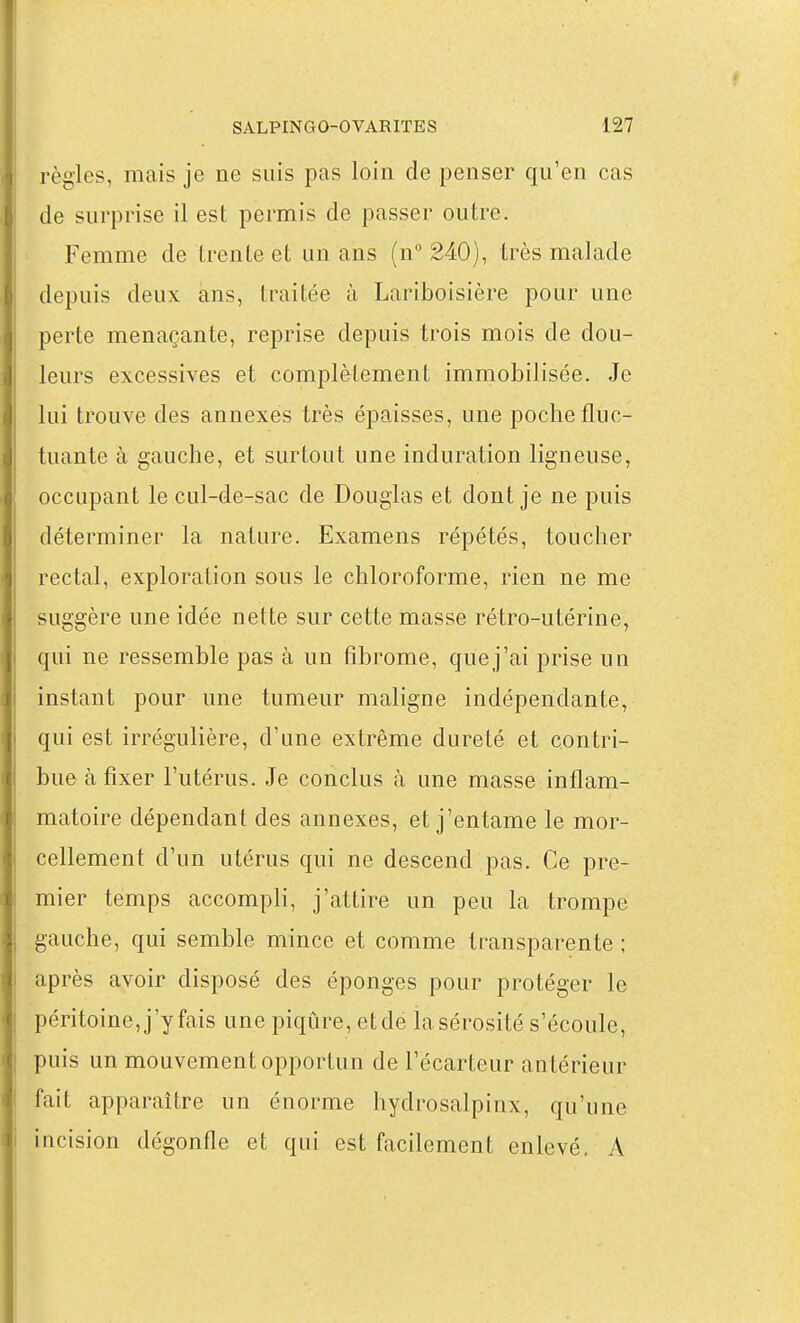 règles, mais je ne suis pas loin de penser qu'en cas de surprise il est permis de passer outre. Femme de trente et un ans (n 240), très malade depuis deux ans, traitée à Lariboisière pour une perte menaçante, reprise depuis trois mois de dou- leurs excessives et complètement immobilisée. Je lui trouve des annexes très épaisses, une poche fluc- tuante à gauche, et surtout une induration ligneuse, occupant le cul-de-sac de Douglas et dont je ne puis déterminer la nature. Examens répétés, toucher rectal, exploration sous le chloroforme, rien ne me suggère une idée nette sur cette masse rétro-utérine, qui ne ressemble pas à un fibrome, que j'ai prise un instant pour une tumeur maligne indépendante, qui est irrégulière, d'une extrême dureté et contri- bue à fixer l'utérus. Je conclus à une masse inflam- matoire dépendant des annexes, et j'entame le mor- cellement d'un utérus qui ne descend pas. Ce pre- mier temps accompli, j'attire un peu la trompe gauche, qui semble mince et comme transparente ; après avoir disposé des éponges pour protéger le péritoine, j'y fais une piqûre, et de la sérosité s'écoule, puis un mouvement opportun de l'ëcarteur antérieur fait apparaître un énorme hydrosalpinx, qu'une incision dégonfle et qui est facilement enlevé. A
