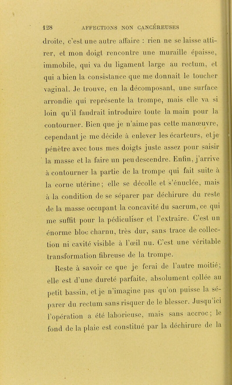 droite, c'est une autre affaire : rien ne se laisse atti- rer, et mon doigt rencontre une muraille épaisse, immobile, qui va du ligament large au rectum, et qui a bien la consistance que me donnait le toucher Yaginal. Je trouve, en la décomposant, une surface arrondie qui représente la trompe, mais elle va si loin qu'il faudrait introduire toute la main pour la contourner. Bien que je n'aime pas cette manœuvre, cependant je me décide à enlever les écarteurs, etje pénètre avec tous mes doigts juste assez pour saisir la masse et la faire un peu descendre. Enfin, j'arrive à contourner la partie de la trompe qui fait suite à la corne utérine; elle se décolle et s'énuclée, mais à la condition de se séparer par déchirure du reste de la masse occupant la concavité du sacrum, ce qui me suffit pour la pédiculiser et l'extraire. C'est un énorme bloc charnu, très dur, sans trace de collec- tion ni cavité visible à l'œil nu. C'est une véritable transformation fibreuse de la trompe. Reste à savoir ce que je ferai de l'autre moitié; elle est d'une dureté parfaite, absolument collée au petit bassin, etje n'imagine pas qu'on puisse la sé- parer du rectum sans risquer de le blesser. Jusqu'ici l'opération a été laborieuse, mais sans accroc; le fond de la plaie est constitué par la déchirure de la