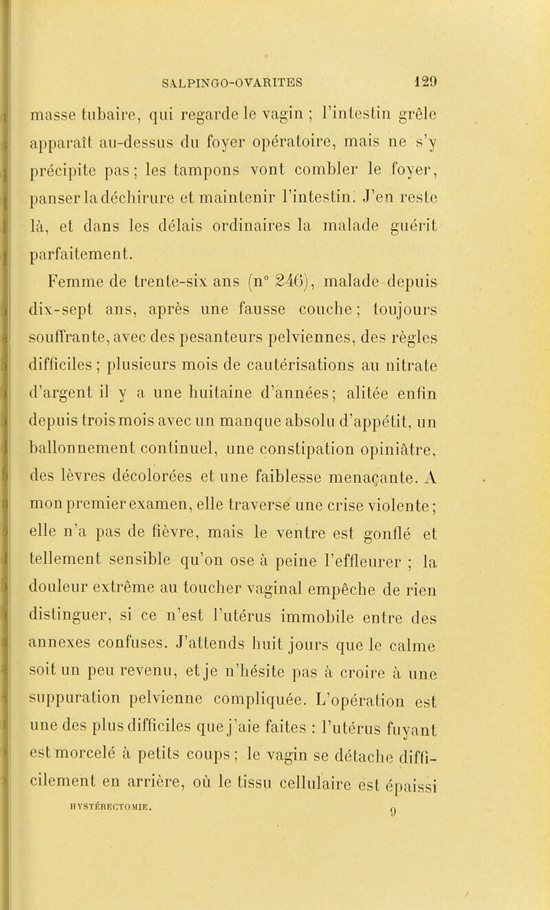 masse tubaire, qui regarde le vagin ; l'intestin grêle apparaît au-dessus du foyer opératoire, mais ne s'y précipite pas; les tampons vont combler le foyer, panser la déchirure et maintenir l'intestin. J'en reste là, et dans les délais ordinaires la malade guérit parfaitement. Femme de trente-six ans (n° 246), malade depuis dix-sept ans, après une fausse couche ; toujours souffrante, avec des pesanteurs pelviennes, des règles difficiles ; plusieurs mois de cautérisations au nitrate d'argent il y a une huitaine d'années; alitée enfin depuis trois mois avec un manque absolu d'appétit, un ballonnement continuel, une constipation opiniâtre, des lèvres décolorées et une faiblesse menaçante. A mon premier examen, elle traversé une crise violente; elle n'a pas de fièvre, mais le ventre est gonflé et tellement sensible qu'on ose à peine l'effleurer ; la douleur extrême au toucher vaginal empêche de rien distinguer, si ce n'est l'utérus immobile entre des annexes confuses. J'attends huit jours que le calme soit un peu revenu, et je n'hésite pas à croire à une suppuration pelvienne compliquée. L'opération est une des plus difficiles que j'aie faites : l'utérus fuyant est morcelé à petits coups; le vagin se détache diffi- cilement en arrière, où le tissu cellulaire est épaissi B YSTÉBECTOMIE. H