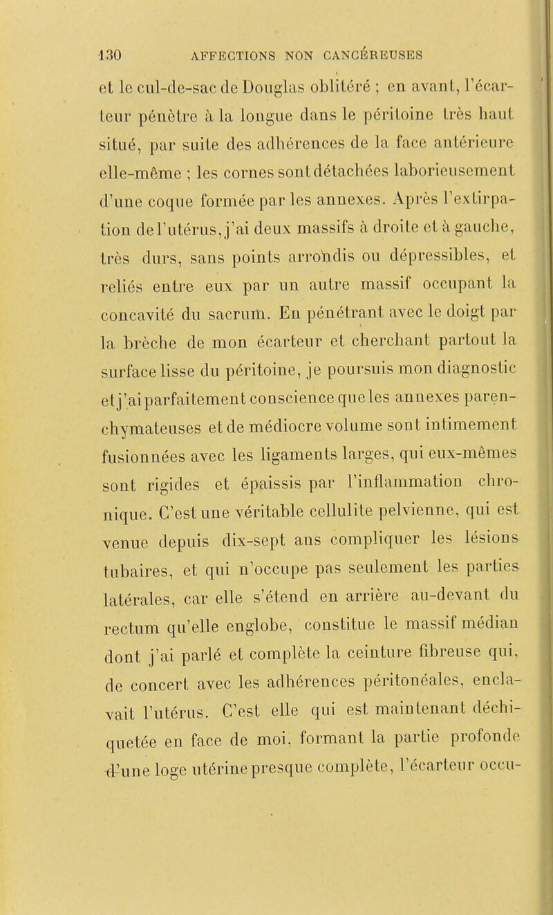 et le cul-de-sac de Douglas oblitéré ; en avant, Técar- teur pénètre à la longue dans le péritoine très haut situé, par suite des adhérences de la face antérieure elle-même ; les cornes sont détachées laborieusement d'une coque formée par les annexes. Après l'extirpa- tion de l'utérus, j'ai deux massifs à droite et à gauche, très durs, sans points arrondis ou dépressibles, et reliés entre eux par un autre massif occupant la concavité du sacrum. En pénétrant avec le doigt par la brèche de mon écarteur et cherchant partout la surface lisse du péritoine, je poursuis mon diagnostic etj'aiparfaitement conscience que les annexes paren- chymateuses et de médiocre volume sont intimement fusionnées avec les ligaments larges, qui eux-mêmes sont rigides et épaissis par l'inflammation chro- nique. C'est une véritable cellulite pelvienne, qui est venue depuis dix-sept ans compliquer les lésions tubaires, et qui n'occupe pas seulement les parties latérales, car elle s'étend en arrière au-devant du rectum qu'elle englobe, constitue le massif médian dont j'ai parlé et complète la ceinture fibreuse qui, de concert avec les adhérences péritonéales, encla- vait l'utérus. C'est elle qui est maintenant déchi- quetée en face de moi, formant la partie profonde #une loge utérine presque complète, l'écarteur occu-