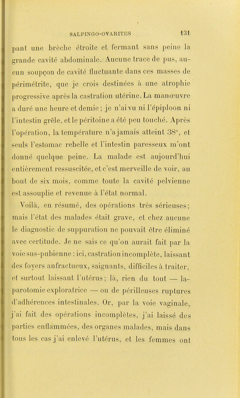 pant une brèche étroite et fermant sans peine la grande cavité abdominale. Aucune trace de pus, au- cun soupçon de cavité fluctuante dans ces masses de périmétrite, que je crois destinées à une atrophie progressive après la castration utérine. La manœuvre a duré une heure et demie ; je n'ai vu ni l'épiploon ni l'in testin grêle, et le péritoine a été peu touché. Après l'opération, la température n'ajamais atteint 38, et seuls l'estomac rebelle et l'intestin paresseux m'ont donné quelque peine. La malade est aujourd'hui entièrement ressuscitée, et c'est merveille de voir, au bout de six mois, comme toute la cavité pelvienne est assouplie et revenue à l'état normal. Voilà, en résumé, des opérations très sérieuses; mais l'état des malades était grave, et chez aucune le diagnostic de suppuration ne pouvait être éliminé avec certitude. Je ne sais ce qu'on aurait fait par la voie sus-pubienne : ici, castration incomplète, laissant des foyers anfractueux, saignants, difficiles à traiter, et surtout laissaut l'utérus; là, rien du tout — la- parotomie exploratrice — ou de périlleuses ruptures d'adhérences intestinales. Or, par la voie vaginale, j'ai fait des opérations incomplètes, j'ai laissé des parties enflammées, des organes malades, mais dans tous les cas j'ai enlevé l'utérus, et les femmes ont