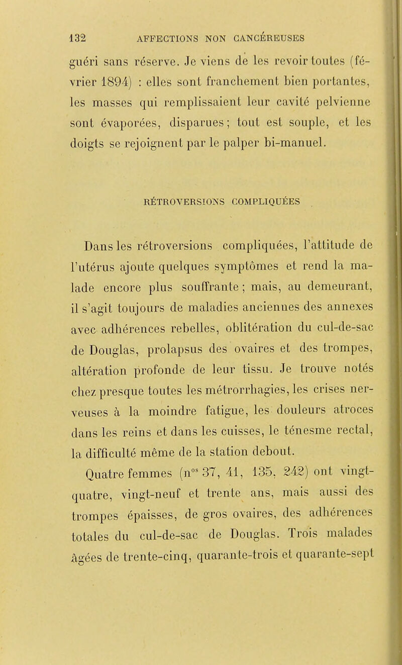guéri sans réserve. Je viens de les revoir toutes (fé- vrier 1894) : elles sont franchement bien portantes, les masses qui remplissaient leur cavité pelvienne sont évaporées, disparues; tout est souple, et les doigts se rejoignent par le palper bi-manuel. RÉTROVERSIONS COMPLIQUÉES Dans les rétroversions compliquées, l'attitude de l'utérus ajoute quelques symptômes et rend la ma- lade encore plus souffrante ; mais, au demeurant, il s'agit toujours de maladies anciennes des annexes avec adhérences rebelles, oblitération du cul-de-sac de Douglas, prolapsus des ovaires et des trompes, altération profonde de leur tissu. Je trouve notés chez presque toutes les métrorrhagies, les crises ner- veuses à la moindre fatigue, les douleurs atroces dans les reins et dans les cuisses, le ténesme rectal, la difficulté même de la station debout. Quatre femmes (n°^ 37, 41, 135, 242) ont vingt- quatre, vingt-neuf et trente ans, mais aussi des trompes épaisses, de gros ovaires, des adhérences totales du cul-de-sac de Douglas. Trois malades ào-ées de trente-cinq, quarante-trois et quarante-sept