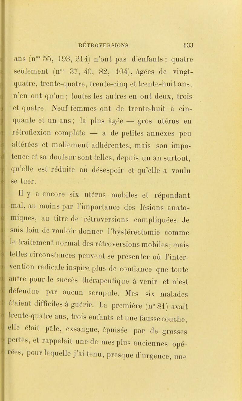 ans (n°' 55, 193, 214) n'ont pas d'enfants ; quatre seulement (n^ 37, 40, 82, 104), âgées de vingt- quatre, trente-quatre, trente-cinq et trente-huit ans, n'en ont qu'un ; toutes les autres en ont deux, trois et quatre. Neuf femmes ont de trente-huit à cin- quante et un ans ; la plus âgée — gros utérus en rétroflexion complète — a de petites annexes peu altérées et mollement adhérentes, mais son impo- tence et sa douleur sont telles, depuis un an surtout, qu'elle est réduite au désespoir et qu'elle a voulu se tuer. Il y a encore six utérus mobiles et répondant mal, au moins par l'importance des lésions anato- miques, au titre de rétroversions compliquées. Je suis loin de vouloir donner l'hystérectomie comme le traitement normal des rétroversions mobiles; mais telles circonstances peuvent se présenter où l'inter- vention radicale inspire plus de confiance que toute autre pour le succès thérapeutique à venir et n'est défendue par aucun scrupule. Mes six malades étaient difficiles à guérir. La première (n°81) avait trente-quatre ans, trois enfants et une fausse couche, elle était pâle, exsangue, épuisée par de grosses pertes, et rappelait une de mes plus anciennes opé- rées, pour laquelle j'ai tenu, presque d'urgence, une