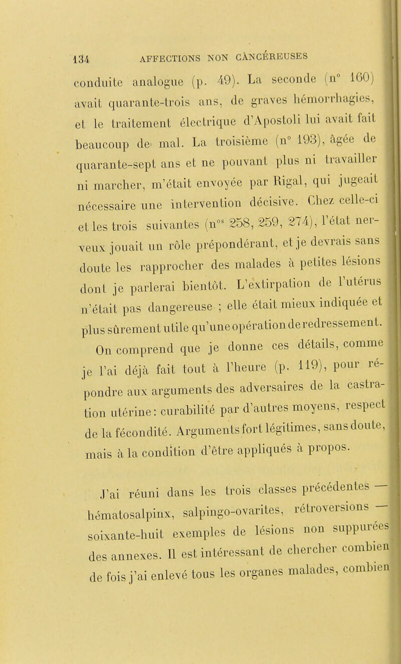 conduite analogue (p. 49). La seconde (n 160) avait quarante-trois ans, de graves liémorrhagies, et le traitement électrique d'Apostoli lui avait fait beaucoup de^ mal. La troisième (n 193), âgée de quarante-sept ans et ne pouvant plus ni travailler ni marcher, m'était envoyée par Rigal, qui jugeait nécessaire une intervention décisive. Chez celle-ci et les trois suivantes (n- 258, 259, 274), l'état ner- veux jouait un rôle prépondérant, et je devrais sans doute les rapprocher des malades à petites lésions dont je parlerai bientôt. L'extirpation de l'utérus n'était pas dangereuse ; elle était mieux indiquée et plus sûrement utile qu'une opération de redressement. On comprend que je donne ces détails, comme je l'ai déjà fait tout à l'heure (p. 119), pour ré- pondre aux arguments des adversaires de la castra- tion utérine: curabilité par d'autres moyens, respect de la fécondité. Arguments fort légitimes, sans doute, mais à la condition d'être appliqués à propos. J'ai réuni dans les trois classes précédentes - hématosalpinx, salpingo-ovarites, rétroversions - soixante-huit exemples de lésions non suppurées des annexes. Il est intéressant de chercher combien de fois j'ai enlevé tous les organes malades, combien