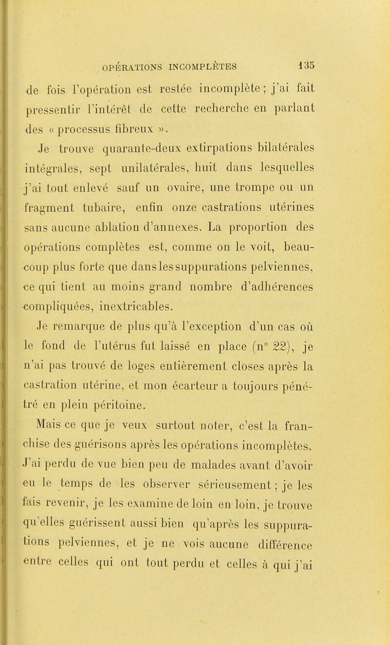 de fois Topération est resiée incomplète ; j'ai fait pressentir l'intérêt de cette recherche en parlant des «processus fibreux ». Je trouve quarante-deux extirpations bilatérales intégrales, sept unilatérales, huit dans lesquelles j'ai tout enlevé sauf un ovaire, une trompe ou un fragment tubaire, enfin onze castrations utérines sans aucune ablation d'annexés. La proportion des opérations complètes est, comme on le voit, beau- coup plus forte que dans les suppurations pelviennes, ce qui tient au moins grand nombre d'adhérences compliquées, inextricables. Je remarque de plus qu'à l'exception d'un cas où le fond de l'utérus fut laissé en place (n° 22), je n'ai pas trouvé de loges entièrement closes après la castration utérine, et mon écarteur a toujours péné- tré en plein péritoine. Mais ce que je veux surtout noter, c'est la fran- chise des guérisons après les opérations incomplètes. J'ai perdu de vue bien peu de malades avant d'avoir eu le temps de les observer sérieusement ; je les fais revenir, je les examine de loin en loin, je trouve qu'elles guérissent aussi bien qu'après les suppura- tions pelviennes, et je ne vois aucune différence entre celles qui ont tout perdu et celles à qui j'ai