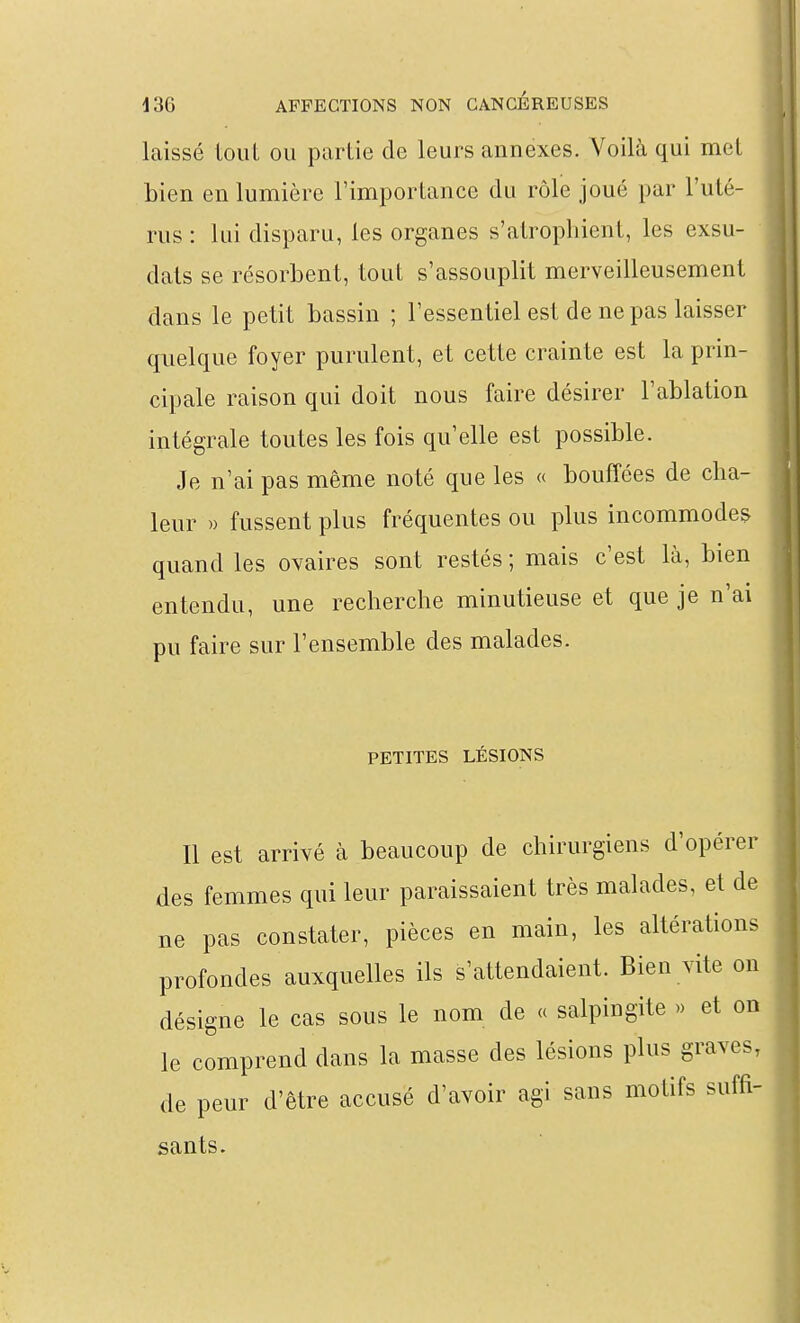 laissé tout ou partie de leurs annexes. Voilà qui met bien en lumière l'importance du rôle joué par l'uté- rus : lui disparu, les organes s'atrophient, les exsu- dais se résorbent, tout s'assouplit merveilleusement dans le petit bassin ; l'essentiel est de ne pas laisser quelque foyer purulent, et cette crainte est la prin- cipale raison qui doit nous faire désirer l'ablation intégrale toutes les fois qu'elle est possible. Je n'ai pas même noté que les « bouffées de cha- leur » fussent plus fréquentes ou plus incommodes quand les ovaires sont restés; mais c'est là, bien entendu, une recherche minutieuse et que je n'ai pu faire sur l'ensemble des malades. PETITES LÉSIONS Il est arrivé à beaucoup de chirurgiens d'opérer des femmes qui leur paraissaient très malades, et de ne pas constater, pièces en main, les altérations profondes auxquelles ils s'attendaient. Bien vite on désigne le cas sous le nom de « salpingite » et on le comprend dans la masse des lésions plus graves, de peur d'être accusé d'avoir agi sans motifs suffi- sants.