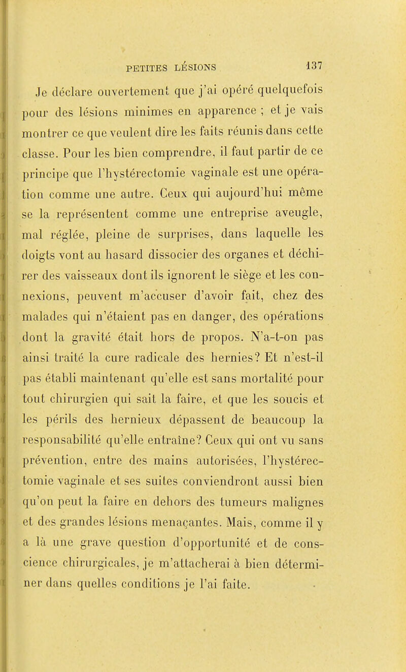 Je déclare ouvertement que j'ai opéré quelquefois pour des lésions minimes en apparence ; et je vais montrer ce que veulent dire les faits réunis dans cette classe. Pour les bien comprendre, il faut partir de ce principe que l'hystérectomie vaginale est une opéra- tion comme une autre. Ceux qui aujourd'hui même se la représentent comme une entreprise aveugle, mal réglée, pleine de surprises, dans laquelle les doigts vont au hasard dissocier des organes et déchi- rer des vaisseaux dont ils ignorent le siège et les con- nexions, peuvent m'accuser d'avoir fait, chez des malades qui n'étaient pas en danger, des opérations dont la gravité était hors de propos. N'a-t-on pas ainsi traité la cure radicale des hernies? Et n'est-il pas établi maintenant qu'elle est sans mortalité pour tout chirurgien qui sait la faire, et que les soucis et les périls des hernieux dépassent de beaucoup la responsabilité qu'elle entraîne? Ceux qui ont vu sans prévention, entre des mains autorisées, l'hystérec- tomie vaginale et ses suites conviendront aussi bien qu'on peut la faire en dehors des tumeurs malignes et des grandes lésions menaçantes. Mais, comme il y a là une grave question d'opportunité et de cons- cience chirurgicales, je m'attacherai à bien détermi- ner dans quelles conditions je l'ai faite.
