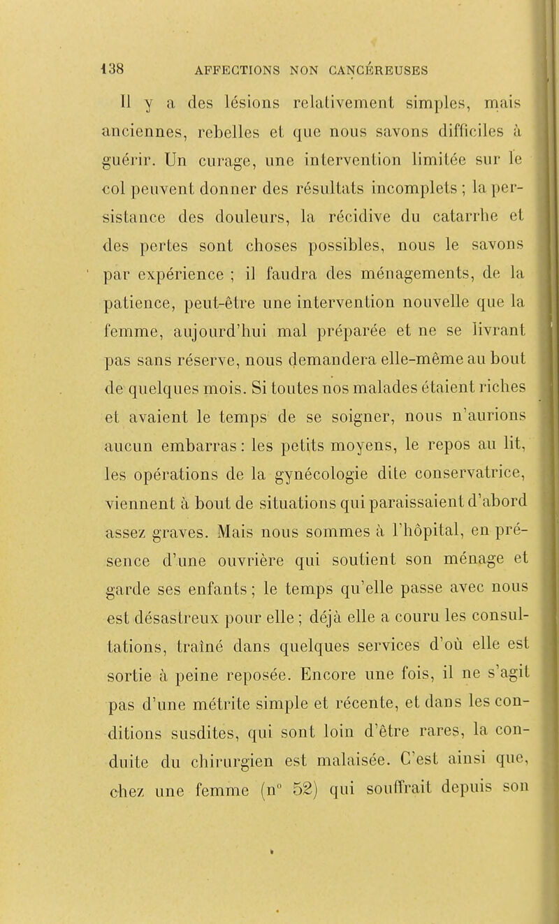 Il y a des lésions relativement simples, mais anciennes, rebelles et que nous savons difficiles à guérir. Un curage, une intervention limitée sur le col peuvent donner des résultats incomplets ; la per- sistance des douleurs, la récidive du catarrhe et des pertes sont choses possibles, nous le savons par expérience ; il faudra des ménagements, de la patience, peut-être une intervention nouvelle que la femme, aujourd'hui mal préparée et ne se livrant pas sans réserve, nous demandera elle-même au bout de quelques mois. Si toutes nos malades étaient riches et avaient le temps de se soigner, nous n'aurions aucun embarras : les petits moyens, le repos au lit, les opérations de la gynécologie dite conservatrice, viennent à bout de situations qui paraissaient d'abord assez graves. Mais nous sommes à l'hôpital, en pré- sence d'une ouvrière qui soutient son ménage et garde ses enfants ; le temps qu'elle passe avec nous est désastreux pour elle ; déjà elle a couru les consul- tations, traîné dans quelques services d'où elle est sortie à peine reposée. Encore une fois, il ne s'agit pas d'une métrite simple et récente, et dans les con- ditions susdites, qui sont loin d'être rares, la con- duite du chirurgien est malaisée. C'est ainsi que, chez une femme (n 52) qui souffrait depuis son