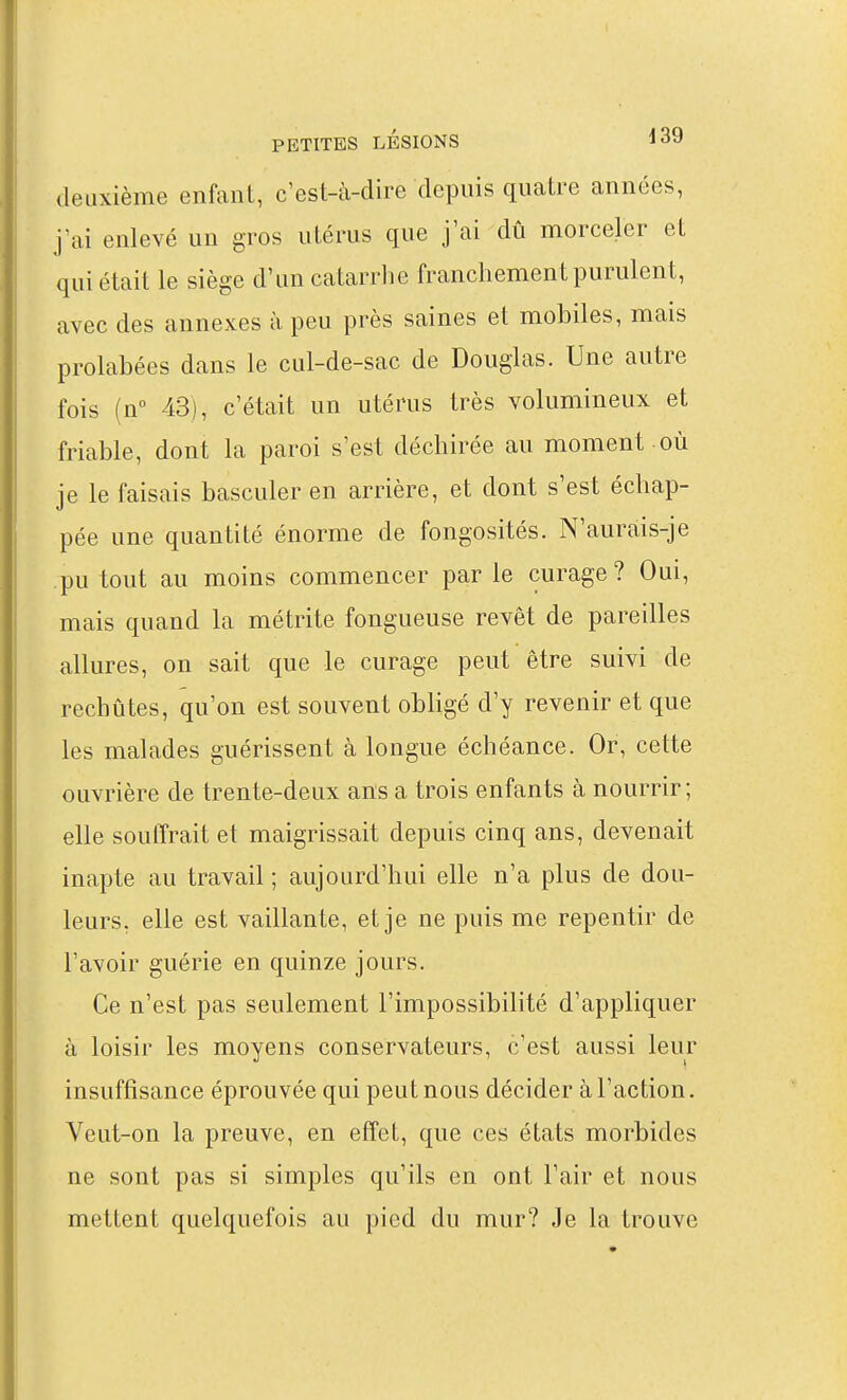 deuxième enfant, c'est-à-dire depuis quatre années, j'ai enlevé un gros utérus que j'ai dû morceler et qui était le siège d'un catarrhe franchement purulent, avec des annexes à peu près saines et mobiles, mais prolabées dans le cul-de-sac de Douglas. Une autre fois (n 43), c'était un utérus très volumineux et friable, dont la paroi s'est déchirée au moment où je le faisais basculer en arrière, et dont s'est échap- pée une quantité énorme de fongosités. N'aurais-je pu tout au moins commencer par le curage? Oui, mais quand la métrite fongueuse revêt de pareilles allures, on sait que le curage peut être suivi de rechûtes, qu'on est souvent obligé d'y revenir et que les malades guérissent à longue échéance. Or, cette ouvrière de trente-deux ans a trois enfants à nourrir ; elle souffrait et maigrissait depuis cinq ans, devenait inapte au travail ; aujourd'hui elle n'a plus de dou- leurs, elle est vaillante, et je ne puis me repentir de l'avoir guérie en quinze jours. Ce n'est pas seulement l'impossibilité d'appliquer à loisir les moyens conservateurs, c'est aussi leur insuffisance éprouvée qui peut nous décider à l'action. Veut-on la preuve, en effet, que ces états morbides ne sont pas si simples qu'ils en ont l'air et nous mettent quelquefois au pied du mur? Je la trouve
