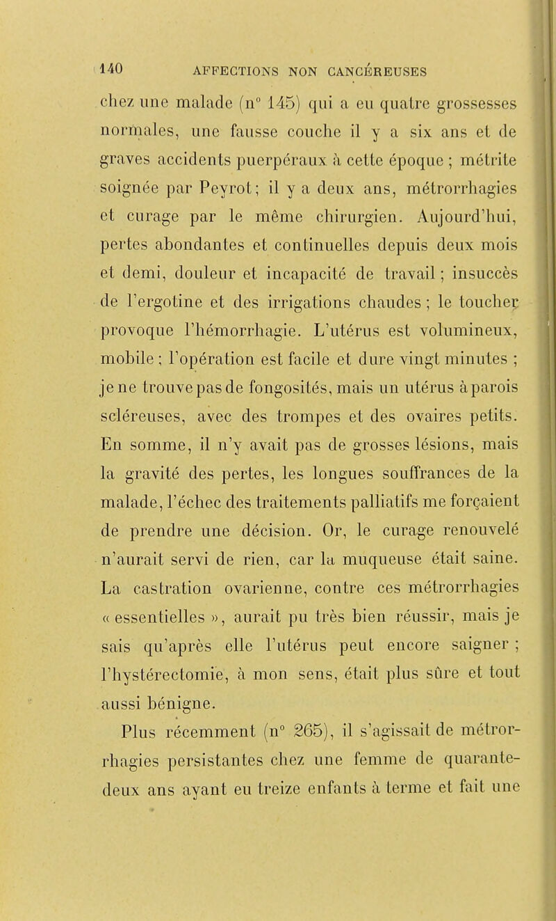 chez une malade (n° 145) qui a eu quatre grossesses normales, une fausse couche il y a six ans et de graves accidents puerpéraux k cette époque ; métrite soignée par Peyrot; il y a deux ans, métrorrhagies et curage par le même chirurgien. Aujourd'hui, pertes abondantes et continuelles depuis deux mois et demi, douleur et incapacité de travail ; insuccès de l'ergotine et des irrigations chaudes ; le toucheç provoque Thémorrhagie. L'utérus est volumineux, mobile ; l'opération est facile et dure vingt minutes ; je ne trouvepasde fongosités, mais un utérus àparois scléreuses, avec des trompes et des ovaires petits. En somme, il n'y avait pas de grosses lésions, mais la gravité des pertes, les longues souffrances de la malade, l'échec des traitements palliatifs me forçaient de prendre une décision. Or, le curage renouvelé n'aurait servi de rien, car la muqueuse était saine. La castration ovarienne, contre ces métrorrhagies « essentielles », aurait pu très bien réussir, mais je sais qu'après elle l'utérus peut encore saigner ; l'hystérectomie, à mon sens, était plus sûre et tout aussi bénigne. Plus récemment (n° 265), il s'agissait de métror- rhagies persistantes chez une femme de quarante- deux ans ayant eu treize enfants à terme et fait une