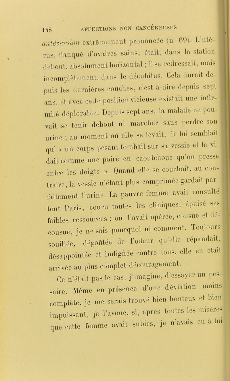 antéoersion extrêmement prononcée (n 69). L'uté- rus, flanqué d'ovaires sains, était, dans la station debout, absolument horizontal ; il se redressait, mais incomplètement, dans le décubitus. Cela durait de- puis les dernières couches, c est-à-dire depuis sept ans, et avec cette position vicieuse existait une infir- mité déplorable. Depuis sept ans, la malade ne pou- vait se tenir debout ni marcher sans perdre son urine ; au moment où elle se levait, il lui semblait qu' « un corps pesant tombait sur sa vessie et la vi- dait comme une poire en caoutchouc qu'on presse entre les doigts ». Quand elle se couchait, au con- traire, la vessie n'étant plus comprimée gardait par- faitement l'urine. La pauvre femme avait consulté tout Paris, couru toutes les cliniques, épuisé ses faibles ressources ; on l'avait opérée, cousue et dé- cousue, je ne sais pourquoi ni comment. Toujours souillée, dégoûtée de l'odeur qu'elle répandait, désappointée et indignée contre tous, elle en était arrivée au plus complet découragement. Ce n'était pas le cas, j'imagine, d'essayer un pes- saire. Même en présence d'une déviation moins complète, je me serais trouvé bien honteux et bien impuissant, je l'avoue, si, après toutes les misères que cette femme avait subies, je n'avais eu a lui