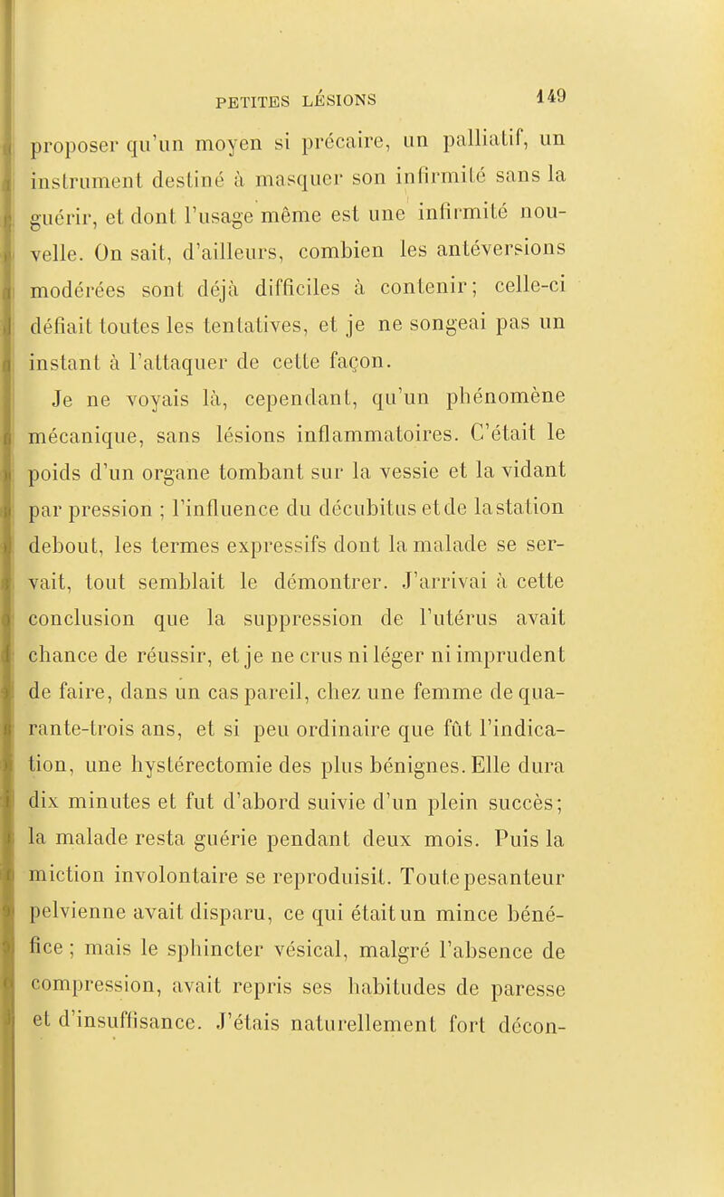 proposer qu'un moyen si précaire, un palliatif, un instrument destiné à masquer son infirmité sans la guérir, et dont l'usage même est une infirmité nou- velle. On sait, d'ailleurs, combien les antéverpions modérées sont déjà difficiles à contenir; celle-ci défiait toutes les tentatives, et je ne songeai pas un instant à l'attaquer de cette façon. Je ne voyais là, cependant, qu'un phénomène mécanique, sans lésions inflammatoires. C'était le poids d'un organe tombant sur la vessie et la vidant par pression ; l'influence du décubitus et de la station debout, les termes expressifs dont la malade se ser- vait, tout semblait le démontrer. J'arrivai à cette conclusion que la suppression de l'utérus avait chance de réussir, et je ne crus ni léger ni imprudent de faire, dans un cas pareil, chez une femme de qua- rante-trois ans, et si peu ordinaire que fût l'indica- tion, une hystérectomie des plus bénignes. Elle dura dix minutes et fut d'abord suivie d'un plein succès; la malade resta guérie pendant deux mois. Puis la miction involontaire se reproduisit. Toute pesanteur pelvienne avait disparu, ce qui était un mince béné- fice ; mais le sphincter vésical, malgré l'absence de compression, avait repris ses habitudes de paresse et d'insuffisance. J'étais naturellement fort décon-