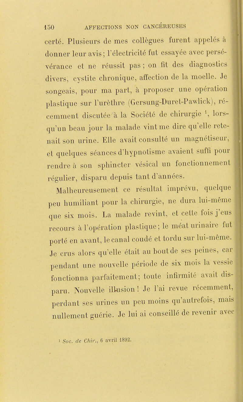 certé. Plusieurs de mes collègues furent appelés à donner leur avis; rélectricité fut essayée avec persé- vérance et ne réussit pas ; on fit des diagnostics divers, cystite chronique, affection de la moelle. Je songeais, pour ma part, à proposer une opération plastique sur l'urèthre (Gersung-Duret-Pawlick), ré- cemment discutée à la Société de chirurgie \ lors- qu'un beau jour la malade vint me dire qu elle rete- nait son urine. Elle avait consulté un magnétiseur, et quelques séances d'hypnotisme avaient suffi pour rendre à son sphincter vésical un fonctionnement régulier, disparu depuis tant d'années. Malheureusement ce résultat imprévu, quelque peu humiliant pour la chirurgie, ne dura lui-même que six mois. La malade revint, et cette fois j'eus recours à l'opération plastique; le méat urinaire fut porté en avant, le canal coudé et tordu sur lui-même. Je crus alors qu'elle était au bout de ses peines, car pendant une nouvelle période de six mois la vessie fonctionna parfaitement; toute infirmité avait dis- paru. Nouvelle ilLusion ! Je l'ai revue récemment, perdant ses urines un peu moins qu'autrefois, mais nullement guérie. Je lui ai conseillé de revenir avec 1 Soc. de Chir., 6 avril 1892.