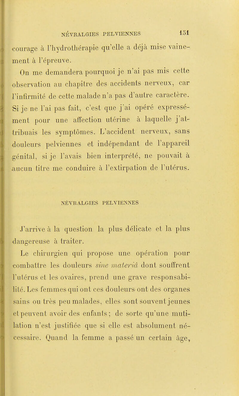 •courage à l'hydrothérapie qu'elle a déjà mise vaine- ment à l'épreuve. On me demandera pourquoi je n'ai pas mis cette observation au chapitre des accidents nerveux, car l'infirmité de cette malade n'a pas d'autre caractère. Si je ne l'ai pas fait, c'est que j'ai opéré expressé- ment pour une affection utérine à laquelle j'at- tribuais les symptômes. L'accident nerveux, sans •douleurs pelviennes et indépendant de l'appareil .génital, si je l'avais bien interprété, ne pouvait à .aucun titre me conduire à l'extirpation de l'utérus. NÉVRALGIES PELVIENNES J'arrive à la question la plus délicate et la plus dangereuse à traiter. Le chirurgien qui propose une opération pour combattre les douleurs sine materiâ dont souffrent l'utérus et les ovaires, prend une grave responsabi- lité. Les femmes qui ont ces douleurs- ont des organes sains outrés peu malades, elles sont souvent jeunes et peuvent avoir des enfants; de sorte qu'une muti- lation n'est justifiée que si elle est absolument né- cessaire. Quand la femme a passé un certain âge.