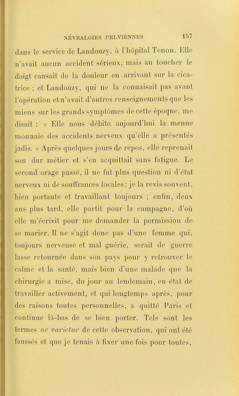 dans le service de Landouzy, à l'hôpital Tenon. Elle n'avait aucun accident sérieux, mais au toucher le doigt causait de la douleur en arrivant sur la cica- trice ; et Landouzy, qui ne la connaisait pas avant l'opération et n'avait d'autres renseignements que les miens sur les grands symptômes de cette époque, me disait : « Elle nous débite, aujourd'hui la menue monnaie des accidents nerveux qu'elle a présentés jadis. » Après quelques jours de repos, elle reprenait son dur métier et s'en acquittait sans fatigue. Le second orage passé, il ne fut plus question ni d'état nerveux ni de souffrances locales; je la revis souvent, bien portante et travaillant toujours ; enfin, deux ans plus tard, elle partit pour la campagne, d'où elle m'écrivit pour me demander la permission de se marier. Il ne s'agit donc pas d'une femme qui, toujours nerveuse et mal guérie, serait de guerre lasse retournée dans son pays pour y retrouver le calme et la santé, mais bien d'une malade que la chirurgie a mise, du jour au lendemain, en état de travailler activement, et qui longtemps après, pour des raisons toutes personnelles, a quitté Paris et continue là-bas de se bien porter. Tels sont les termes ne varietur de cette observation, qui ont été faussés et que je tenais à fixer une fois pour toutes,