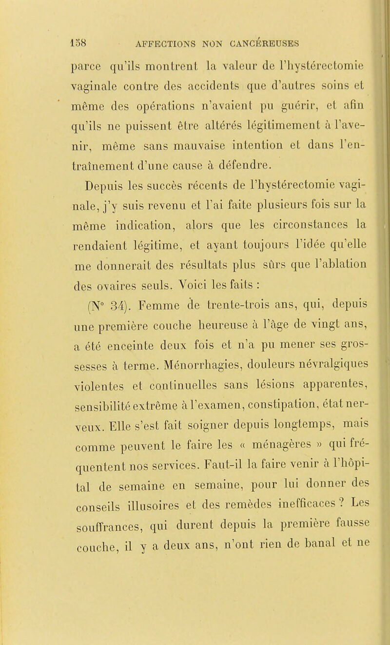 parce qu'ils montrent la valeur de riiystérectomie vaginale contre des accidents que d'autres soins et même des opérations n'avaient pu guérir, et afin qu'ils ne puissent être altérés légitimement à l'ave- nir, même sans mauvaise intention et dans l'en- traînement d'une cause à défendre. Depuis les succès récents de l'hystérectomie vagi- nale, j'y suis revenu et l'ai faite plusieurs fois sur la même indication, alors que les circonstances la rendaient légitime, et ayant toujours l'idée qu'elle me donnerait des résultats plus sûrs que l'ablation des ovaires seuls. Voici les faits : (N° 34). Femme de trente-trois ans, qui, depuis une première couche heureuse à l'âge de vingt ans, a été enceinte deux fois et n'a pu mener ses gros- sesses à terme. Ménorrhagies, douleurs névralgiques violentes et continuelles sans lésions apparentes, sensibilité extrême à l'examen, constipation, état ner- veux. Elle s'est fait soigner depuis longtemps, mais comme peuvent le faire les « ménagères » qui fré- quentent nos services. Faut-il la faire venir à l'hôpi- tal de semaine en semaine, pour lui donner des conseils illusoires et des remèdes inefficaces ? Les souffrances, qui durent depuis la première fausse couche, il y a deux ans, n'ont rien de banal et ne