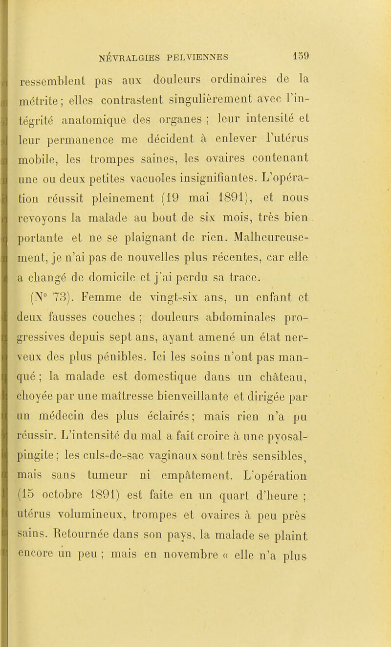 ressemblent pas aux douleurs ordinaires de la métrite ; elles contrastent singulièrement avec l'in- tégrité anatomique des organes ; leur intensité et leur permanence me décident à enlever l'utérus mobile, les trompes saines, les ovaires contenant une ou deux petites vacuoles insignifiantes. L'opéra- tion réussit pleinement (19 mai 1891), et nous revoyons la malade au bout de six mois, très bien portante et ne se plaignant de rien. Malheureuse- ment, je n'ai pas de nouvelles plus récentes, car elle a changé de domicile et j'ai perdu sa trace. (N° 73). Femme de vingt-six ans, un enfant et deux fausses couches ; douleurs abdominales pro- gressives depuis sept ans, ayant amené un état ner- veux des plus pénibles. Ici les soins n'ont pas man- qué ; la malade est domestique dans un château, choyée par une maîtresse bienveillante et dirigée par un médecin des plus éclairés ; mais rien n'a pu réussir. L'intensité du mal a fait croire à une pyosal- pingite; les culs-de-sac vaginaux sont très sensibles, mais sans tumeur ni empâtement. L'opération (15 octobre 1891) est faite en un quart d'heure ; utérus volumineux, trompes et ovaires à peu près sains. Retournée dans son pays, la malade se plaint encore un peu ; mais en novembre « elle n'a plus