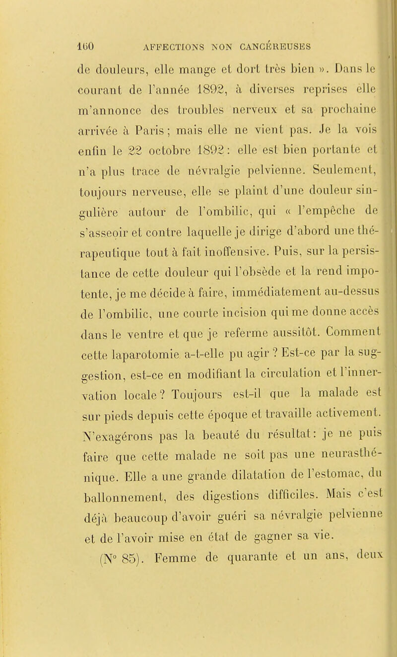de douleurs, elle mange et dort très bien ». Dans le courant de l'année 1892, à diverses reprises elle m'annonce des troubles nerveux et sa prochaine arrivée à Paris ; mais elle ne vient pas. Je la vois enfin le 22 octobre 1892 : elle est bien portante et n'a plus trace de névralgie pelvienne. Seulement, toujours nerveuse, elle se plaint d'une douleur sin- gulière autour de l'ombilic, qui « l'empêche de s'asseoir et contre laquelle je dirige d'abord une thé- rapeutique tout à fait inoffensive. Puis, sur la persis- tance de cette douleur qui l'obsède et la rend impo- tente, je me décide à faire, immédiatement au-dessus de l'ombilic, une courte incision qui me donne accès dans le ventre et que je referme aussitôt. Comment cette laparotomie a-t-elle pu agir ? Est-ce par la sug- gestion, est-ce en modifiant la circulation et l'inner- vation locale? Toujours est-il que la malade est sur pieds depuis cette époque et travaille activement. N'exagérons pas la beauté du résultat: je ne puis faire que cette malade ne soit pas une neurasthé- nique. Elle a une grande dilatation de l'estomac, du ballonnement, des digestions difficiles. Mais c'est déjà beaucoup d'avoir guéri sa névralgie pelvienne et de l'avoir mise en état de gagner sa vie. (N° 85). Femme de quarante et un ans, deux