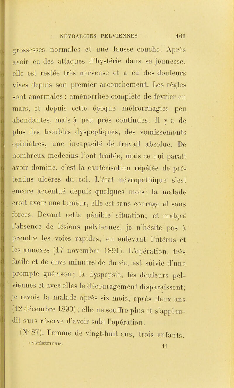 grossesses normales et une fausse couche. Après avoir eu des attaques d'hystérie dans sa jeunesse, elle est restée très nerveuse et a eu des douleurs vives depuis son premier accouchement. Les règles sont anormales : aménorrhée complète de février en mars, et depuis cette époque métrorrhagies peu abondantes, mais à peu près continues. Il y a de plus des troubles dyspeptiques, des vomissements opiniâtres, une incapacité de travail absolue. De nombreux médecins Font traitée, mais ce qui paraît avoir dominé, c'est la cautérisation répétée de pré- tendus ulcères du col. L'état névropathique s'est encore accentué depuis quelques mois ; la malade croit avoir une tumeur, elle est sans courage et sans forces. Devant cette pénible situation, et malgré l'absence de lésions pelviennes, je n'hésite pas à prendre les voies rapides, en enlevant l'utérus et les annexes (17 novembre 1891). L'opération, très facile et de onze minutes de durée, est suivie d'une prompte guérison ; la dyspepsie, les douleurs pel- viennes et avec elles le découragement disparaissent; je revois la malade après six mois, après deux ans (12 décembre 1893) ; elle ne souffre plus et s'applau- dit sans réserve d'avoir subi l'opération. (N°87). Femme de vingt-huit ans, trois enfants. HYSTÉRECTOMIE. . .
