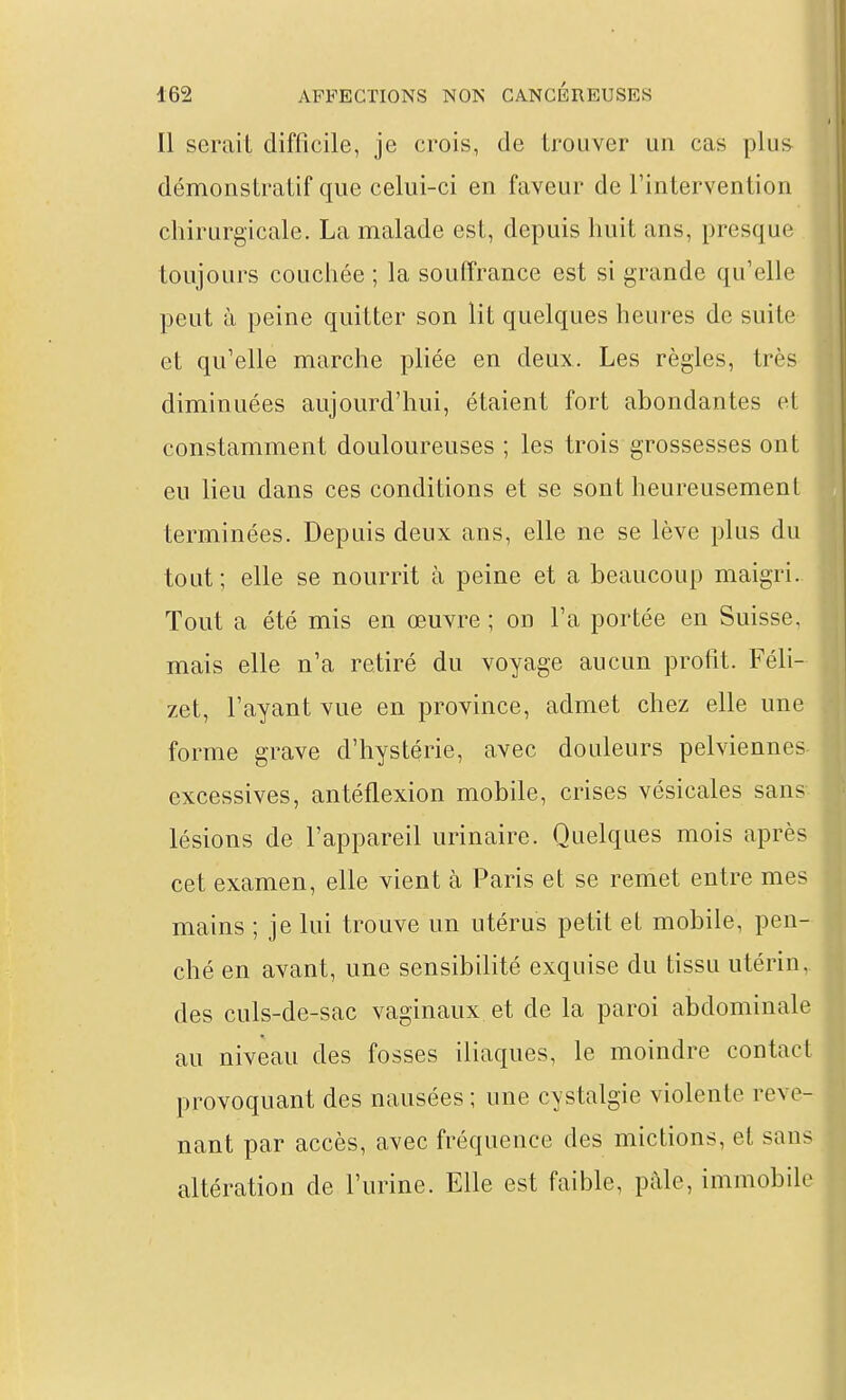 Il serait difficile, je crois, de trouver un cas plus démonstratif que celui-ci en faveur de l'intervention chirurgicale. La malade est, depuis huit ans, presque toujours couchée ; la souffrance est si grande qu'elle peut il peine quitter son lit quelques heures de suite et qu'elle marche pliée en deux. Les règles, très diminuées aujourd'hui, étaient fort abondantes et constamment douloureuses ; les trois grossesses ont eu lieu dans ces conditions et se sont heureusement terminées. Depuis deux ans, elle ne se lève plus du tout; elle se nourrit à peine et a beaucoup maigri. Tout a été mis en œuvre ; on l'a portée en Suisse, mais elle n'a retiré du voyage aucun profit. Féli- zet, l'ayant vue en province, admet chez elle une forme grave d'hystérie, avec douleurs pelviennes, excessives, antéflexion mobile, crises vésicales sans'- lésions de l'appareil urinaire. Quelques mois après cet examen, elle vient à Paris et se remet entre mes mains ; je lui trouve un utérus petit et mobile, pen- ché en avant, une sensibilité exquise du tissu utérin,, des culs-de-sac vaginaux et de la paroi abdominale au niveau des fosses iliaques, le moindre contact provoquant des nausées ; une cystalgie violente reve- nant par accès, avec fréquence des mictions, et sans altération de l'urine. Elle est faible, paie, immobile