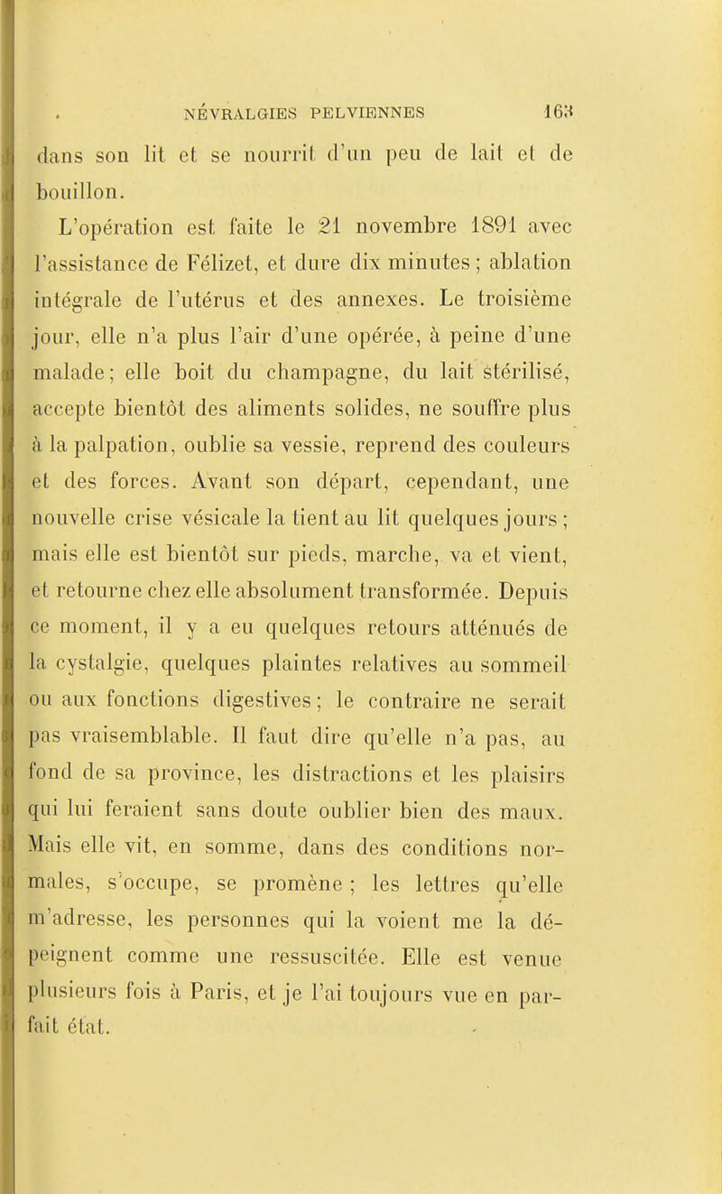 dans son lit et se nourril d'un peu de lait et de bouillon. L'opération est faite le 21 novembre 1891 avec l'assistance de Félizet, et dure dix minutes ; ablation intégrale de l'utérus et des annexes. Le troisième jour, elle n'a plus l'air d'une opérée, à peine d'une malade; elle boit du Champagne, du lait stérilisé, accepte bientôt des aliments solides, ne souffre plus à la palpation, oublie sa vessie, reprend des couleurs et des forces. Avant son départ, cependant, une nouvelle crise vésicale la tient au lit quelques jours ; mais elle est bientôt sur pieds, marche, va et vient, et retourne chez elle absolument transformée. Depuis ce moment, il y a eu quelques retours atténués de la cystalgie, quelques plaintes relatives au sommeil ou aux fonctions digestives ; le contraire ne serait pas vraisemblable. Il faut dire qu'elle n'a pas, au fond de sa province, les distractions et les plaisirs qui lui feraient sans doute oublier bien des maux. Mais elle vit, en somme, dans des conditions nor- males, s'occupe, se promène ; les lettres qu'elle m'adresse, les personnes qui la voient me la dé- peignent comme une ressuscitée. Elle est venue plusieurs fois à Paris, et je l'ai toujours vue en par- fait état.