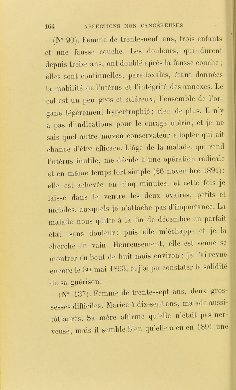 (N° 90). Femme de LrenLe-neuf ans, trois enfants et une fausse couche. Les douleurs, qui durent depuis treize ans, ont doublé après la fausse couche ; elles sont continuelles, paradoxales, étant données la mobilité de Tutérus et Tintégrité des annexes. Le col est un peu gros et scléreux, l'ensemble de l'or- gane légèrement hypertrophié ; rien de plus. Il n'y a pas d'indications pour le curage utérin, et je ne sais quel autre moyen conservateur adopter qui ait chance d'être efficace. L'âge de la malade, qui rend l'utérus inutile, me décide à une opération radicale et en même temps fort simple (26 novembre 1891) ; elle est achevée en cinq minutes, et cette fois je laisse dans le ventre les deux ovaires, petits et mobiles, auxquels je n'attache pas d'importance. La malade nous quitte à la fin de décembre en parfait état, sans douleur ; puis elle m'échappe et je la cherche en vain. Heureusement, elle est venue se montrer au bout de huft mois environ ; je l'ai revue encore le 30 mai 1893, et j'ai pu constater la solidité de sa guérison. (N 137). Femme de trente-sept ans, deux gros- sesses difficiles. Mariée à dix-sept ans, malade aussi- tôt après. Sa mère affirme qu'elle n'était pas ner- veuse, mais il semble bien qu'elle a eu en 1891 une