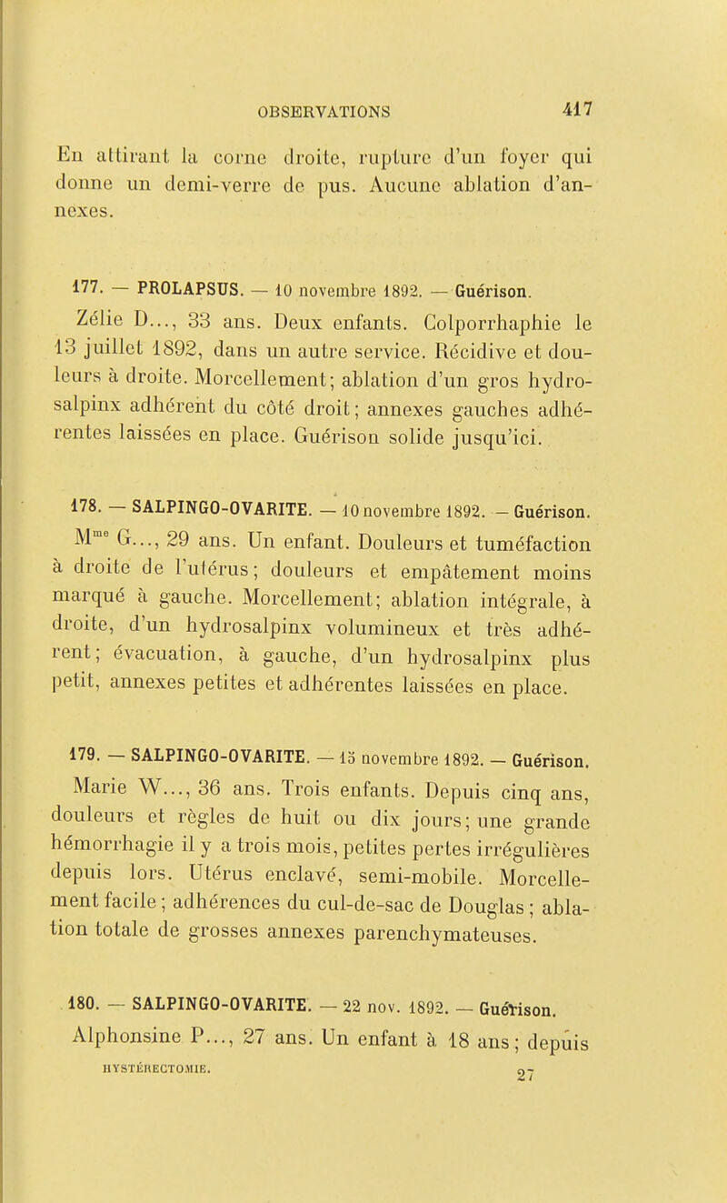 En attirant la corne droite, rupture d'un foyer qui donne un demi-verre de pus. Aucune ablation d'an- nexés. 177. — PROLAPSUS. — 10 novembre 1892. — Guérison. Zélie D.,., 33 ans. Deux enfants. Colporrhaphie le 13 juillet 1892, dans un autre service. Récidive et dou- leurs à droite. Morcellement; ablation d'un gros hydro- salpinx adhérent du côté droit ; annexes gauches adhé- rentes laissées en place. Guérison solide jusqu'ici. 178. — SALPINGO-OVARITE. — 10 novembre 1892. - Guérison. M' G..., 29 ans. Un enfant. Douleurs et tuméfaction à droite de l'utérus; douleurs et empâtement moins marqué k gauche. Morcellement; ablation intégrale, à droite, d'un hydrosalpinx volumineux et très adhé- rent; évacuation, à gauche, d'un hydrosalpinx plus petit, annexes petites et adhérentes laissées en place. 179. — SALPINGO-OVARITE. — 13 aovembre 1892. - Guérison. Marie W..., 36 ans. Trois enfants. Depuis cinq ans, douleurs et règles de huit ou dix jours ; une grande hémorrhagie il y a trois mois, petites pertes irrégulières depuis lors. Utérus enclavé, semi-mobile. Morcelle- ment facile ; adhérences du cul-de-sac de Douglas ; abla- tion totale de grosses annexes parenchymateuses. 180. - SALPINGO-OVARITE. - 22 nov. 1892. - Guéïison. Alphonsine P..., 27 ans. Un enfant à 18 ans; depuis HYSTÉRECTOMIE. n-