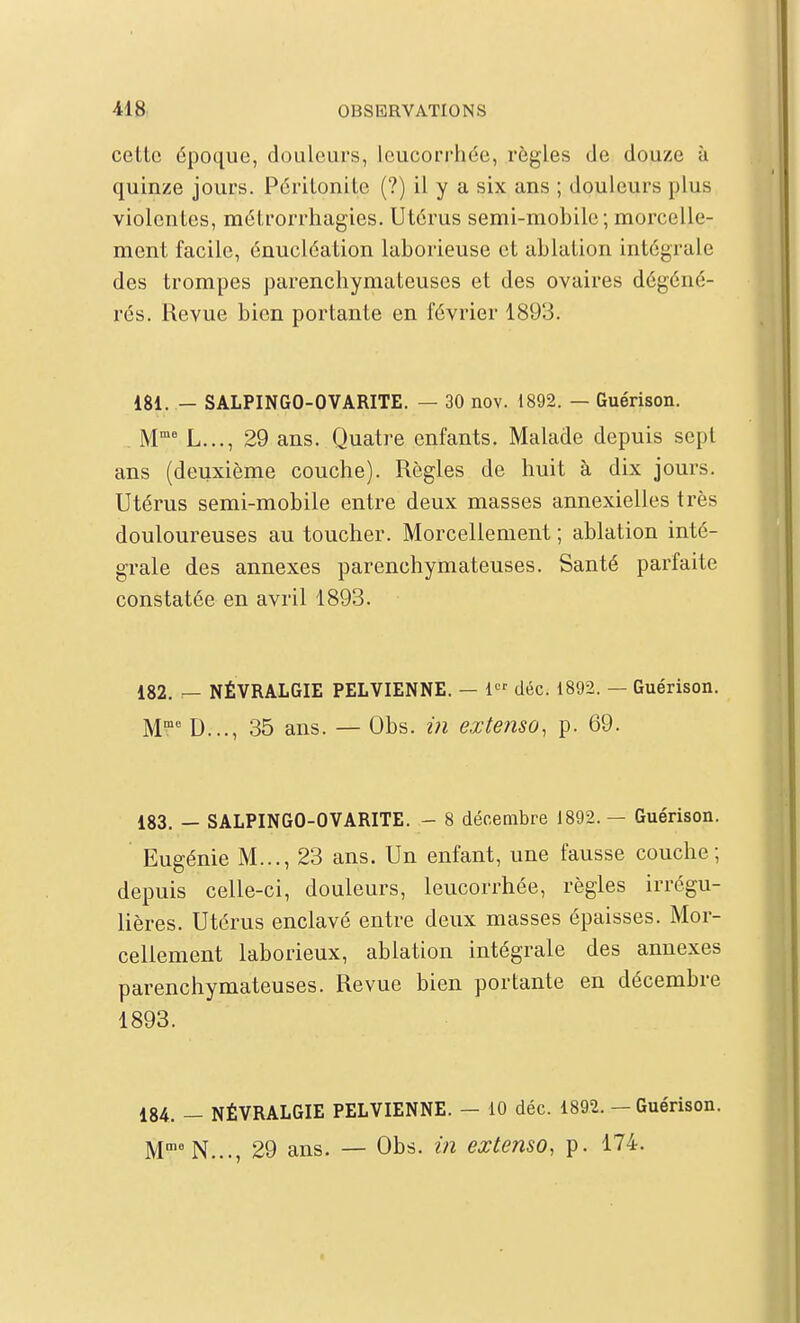 cette époque, douleurs, leucorrhée, règles de douze à quinze jours. Péritonite (?) il y a six ans ; douleurs plus violentes, métrorrhagies. Utérus semi-mobile; morcelle- ment facile, énucléation laborieuse et ablation intégrale des trompes parenchymateuses et des ovaires dégéné- rés. Revue bien portante en février 1893. 181. — SALPINGO-OVARITE. — 30 nov. 1892. — Guérison. M L..., 29 ans. Quatre enfants. Malade depuis sept ans (deuxième couche). Règles de huit à dix jours. Utérus semi-mobile entre deux masses annexielles très douloureuses au toucher. Morcellement ; ablation inté- grale des annexes parenchymateuses. Santé parfaite constatée en avril 1893. 182. — NÉVRALGIE PELVIENNE. — 1 déc. 1892. — Guérison. M D..., 35 ans. — Obs. in extenso, p. 69. 183. — SALPINGO-OVARITE. - 8 décembre 1892.— Guérison. Eugénie M..., 23 ans. Un enfant, une fausse couche; depuis celle-ci, douleurs, leucorrhée, règles irrégu- lières. Utérus enclavé entre deux masses épaisses. Mor- cellement laborieux, ablation intégrale des annexes parenchymateuses. Revue bien portante en décembre 1893. 184. — NÉVRALGIE PELVIENNE. — 10 déc. 1892. — Guérison. M'^'N..., 29 ans. — Obs. in extenso, p. 174. I