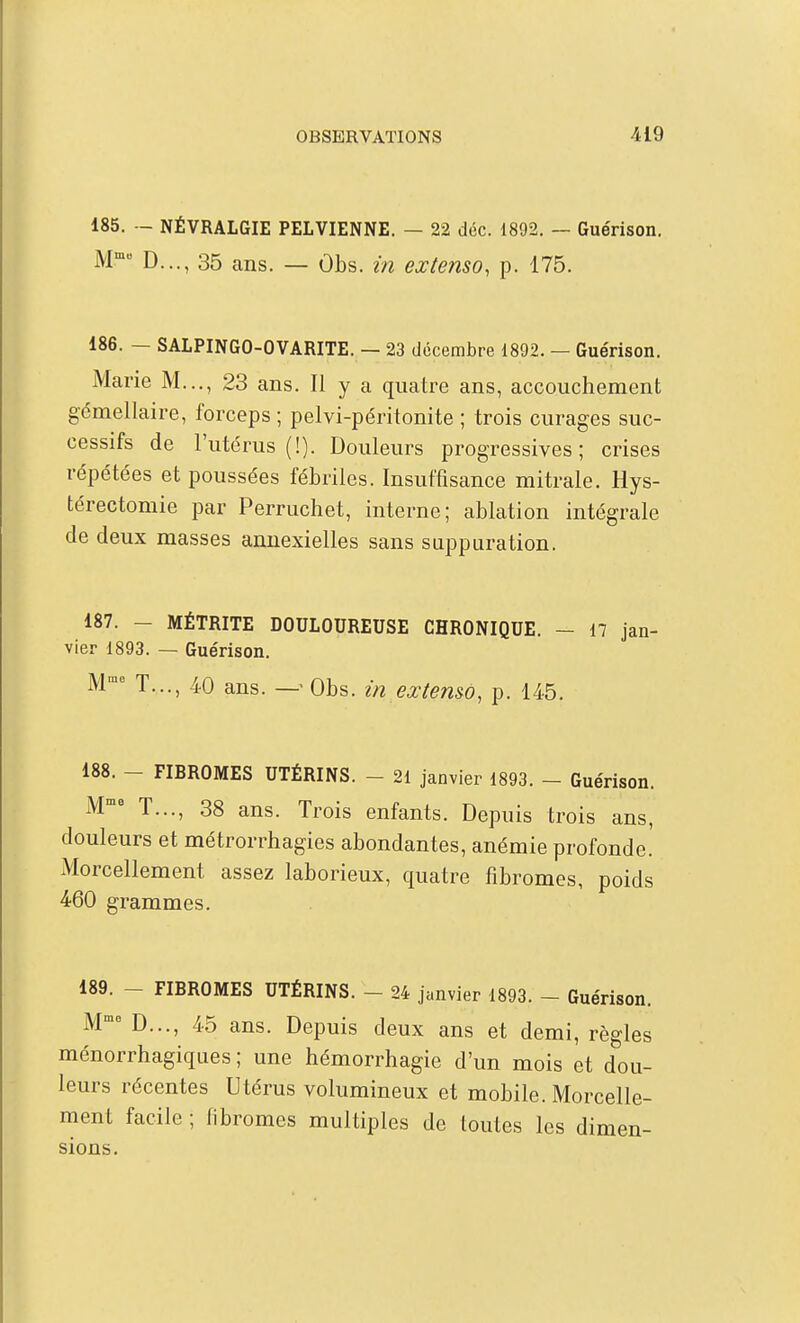 185. — NÉVRALGIE PELVIENNE. — 22 déc. 1892. — Guérison. M D..., 35 ans. — Obs. in extenso, p. 175. 186. — SALPINGO-OVARITE. — 23 décembre 1892. — Guérison. Marie M..,, 23 ans. Il y a quatre ans, accouchement gémellaire, forceps ; pelvi-péritonite ; trois curages suc- cessifs de l'utérus (!). Douleurs progressives; crises répétées et poussées fébriles. Insuffisance mitrale. Hys- térectomie par Perruchet, interne; ablation intégrale de deux masses amiexielles sans suppuration. 187. - MÉTRITE DOULOUREUSE CHRONIQUE. - 17 jan- vier 1893. — Guérison. M T..., 40 ans. —'Obs. in extemo, p. 145. 188. - FIBROMES UTÉRINS. - 21 janvier 1893. - Guérison. M^ T..., 38 ans. Trois enfants. Depuis trois ans, douleurs et métrorrhagies abondantes, anémie profonde. Morcellement assez laborieux, quatre fibromes, poids 460 grammes. 189. - FIBROMES UTÉRINS. - 24 janvier 1893. - Guérison. M D..., 45 ans. Depuis deux ans et demi, règles ménorrhagiques ; une hémorrhagie d'un mois et dou- leurs récentes Utérus volumineux et mobile. Morcelle- ment facile ; fibromes multiples de toutes les dimen- sions.