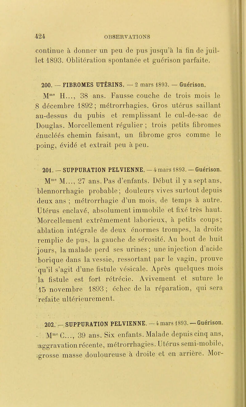 continue à donner un peu de pus jusqu'à la lin do juil- let 1893. Oblitération spontanée et guérison parfaite. 200. — FIBROMES UTÉRINS. — 2 mars 1893. — Guérison. M^ H..., 38 ans. Fausse couche de trois mois le 8 décembre 1892; métrorrhagies. Gros utérus saillant au-dessus du pubis et remplissant le cul-de-sac de Douglas. Morcellement régulier; trois petits fibromes énucléés chemin faisant, un fibrome gros comme le poing, évidé et extrait peu à peu. 201. —SUPPURATION PELVIENNE.—4 mars d893.— Guérison. M™^ M..., 27 ans. Pas d'enfants. Début il y a sept ans, blennorrhagie probable; douleurs vives surtout depuis deux ans ; métrorrhagie d'un mois, de temps à autre. Utérus enclavé, absolument immobile et fixé très haut. Morcellement extrêmement laborieux, à petits coups; ablation intégrale de deux énormes trompes, la droite remplie de pus, la gauche de sérosité. Au bout de huit jours, la malade perd ses urines; une injection d'acide •borique dans la vessie, ressortant par le vagin, prouve qu'il s'agit d'une fistule vésicale. Après quelques mois la fistule est fort rétrécie. Avivement et suture le •15 novembre 1893; échec de la réparation, qui sera refaite ultérieurement. 202. — SUPPURATION PELVIENNE.—4 mars 1893. —Guérison. ■ M G..., 39 ans. Six enfants. Malade depuis cinq ans, ■aggravation récente, métrorrhagies. Utérus semi-mobile, ^grosse masse douloureuse à droite et en arrière. Mor-