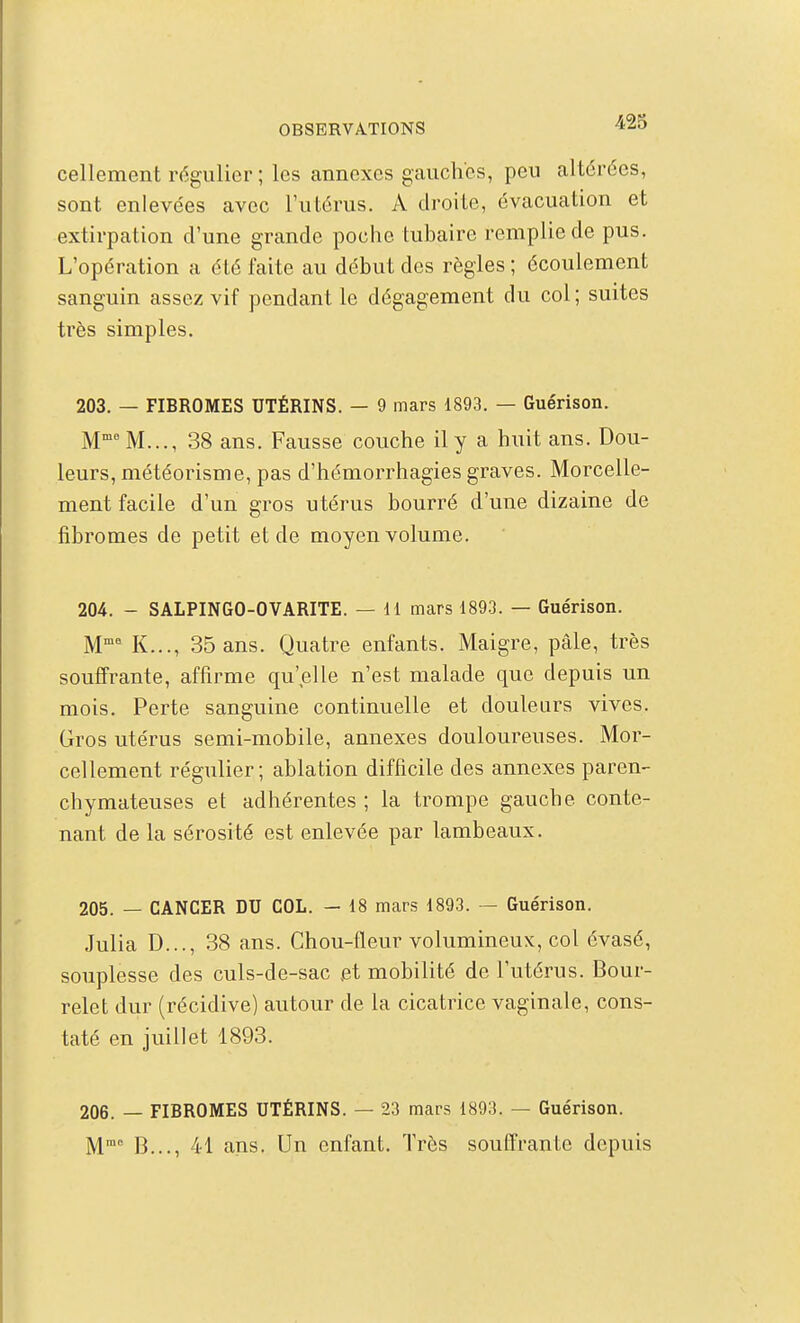 cellement régulier ; les annexes gauches, peu altérées, sont enlevées avec l'utérus. A droite, évacuation et extirpation d'une grande poche tubaire remplie de pus. L'opération a été faite au début des règles ; écoulement sanguin assez vif pendant le dégagement du col ; suites très simples. 203. — FIBROMES UTÉRINS. — 9 mars 1893. — Guérison. M M..., 38 ans. Fausse couche il y a huit ans. Dou- leurs, météorisme, pas d'hémorrhagies graves. Morcelle- ment facile d'un gros utérus bourré d'une dizaine de fibromes de petit et de moyen volume. 204. - SALPINGO-OVARITE. — il mars 1893. — Guérison. M K..., 35 ans. Quatre enfants. Maigre, pâle, très souffrante, affirme qu'elle n'est malade que depuis un mois. Perte sanguine continuelle et douleurs vives. Gros utérus semi-mobile, annexes douloureuses. Mor- cellement régulier; ablation difficile des annexes paren- chymateuses et adhérentes ; la trompe gauche conte- nant de la sérosité est enlevée par lambeaux. 205. — CANCER DU COL. — 18 mars 1893. — Guérison. Julia D..., 38 ans. Chou-fleur volumineux, col évasé, souplesse des culs-de-sac et mobilité de l'utérus. Bour- relet dur (récidive) autour de la cicatrice vaginale, cons- taté en juillet 1893. 206. — FIBROMES UTÉRINS. — 23 mars 1893. — Guérison. M B..., 41 ans. Un enfant. Très souffrante depuis