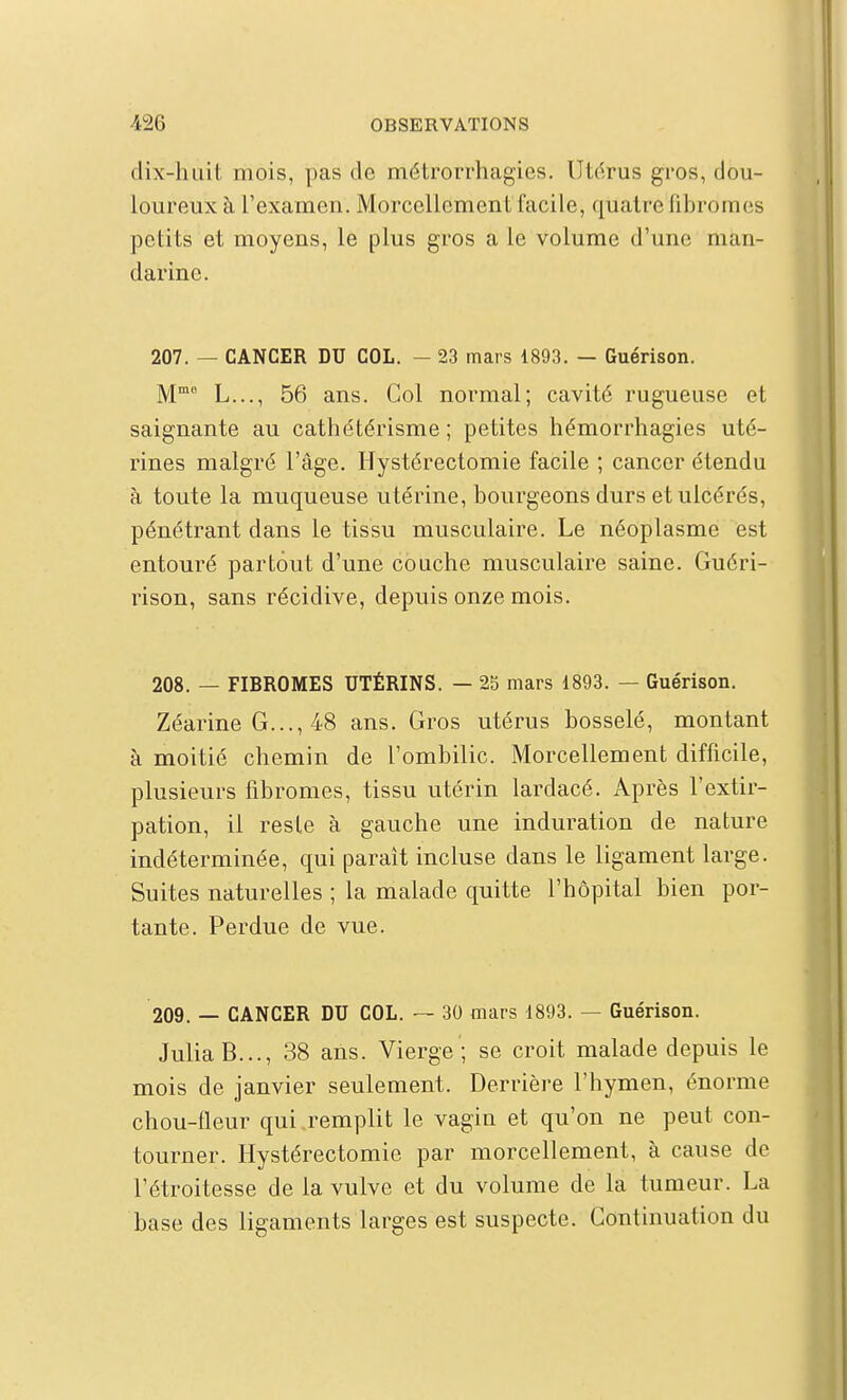 dix-huit mois, pas de métrorrhagies. Utérus gros, dou- loureux à l'examen. Morcellement facile, quatre fibromes petits et moyens, le plus gros a le volume d'une man- darine. 207. — CANCER DU COL. — 23 mars 1893. — Guérison. M L..., 56 ans. Col normal; cavité rugueuse et saignante au cathétérisme ; petites hémorrhagies uté- rines malgré l'âge. Hystérectomie facile ; cancer étendu à toute la muqueuse utérine, bourgeons durs et ulcérés, pénétrant dans le tissu musculaire. Le néoplasme est entouré partout d'une couche musculaire saine. Guéri- rison, sans récidive, depuis onze mois. 208. — FIBROMES UTÉRINS. — 25 mars 1893. — Guérison. Zéarine G..., 48 ans. Gros utérus bosselé, montant à moitié chemin de l'ombilic. Morcellement difficile, plusieurs fibromes, tissu utérin lardacé. Après l'extir- pation, il reste à gauche une induration de nature indéterminée, qui parait incluse dans le ligament large. Suites naturelles ; la malade quitte l'hôpital bien por- tante. Perdue de vue. 209. — CANCER DU COL. — 30 mars 1893. — Guérison. JuliaB..., 38 ans. Vierge ; se croit malade depuis le mois de janvier seulement. Derrière l'hymen, énorme chou-fleur qui remplit le vagin et qu'on ne peut con- tourner. Hystérectomie par morcellement, à cause de l'étroitesse de la vulve et du volume de la tumeur. La base des ligaments larges est suspecte. Continuation du