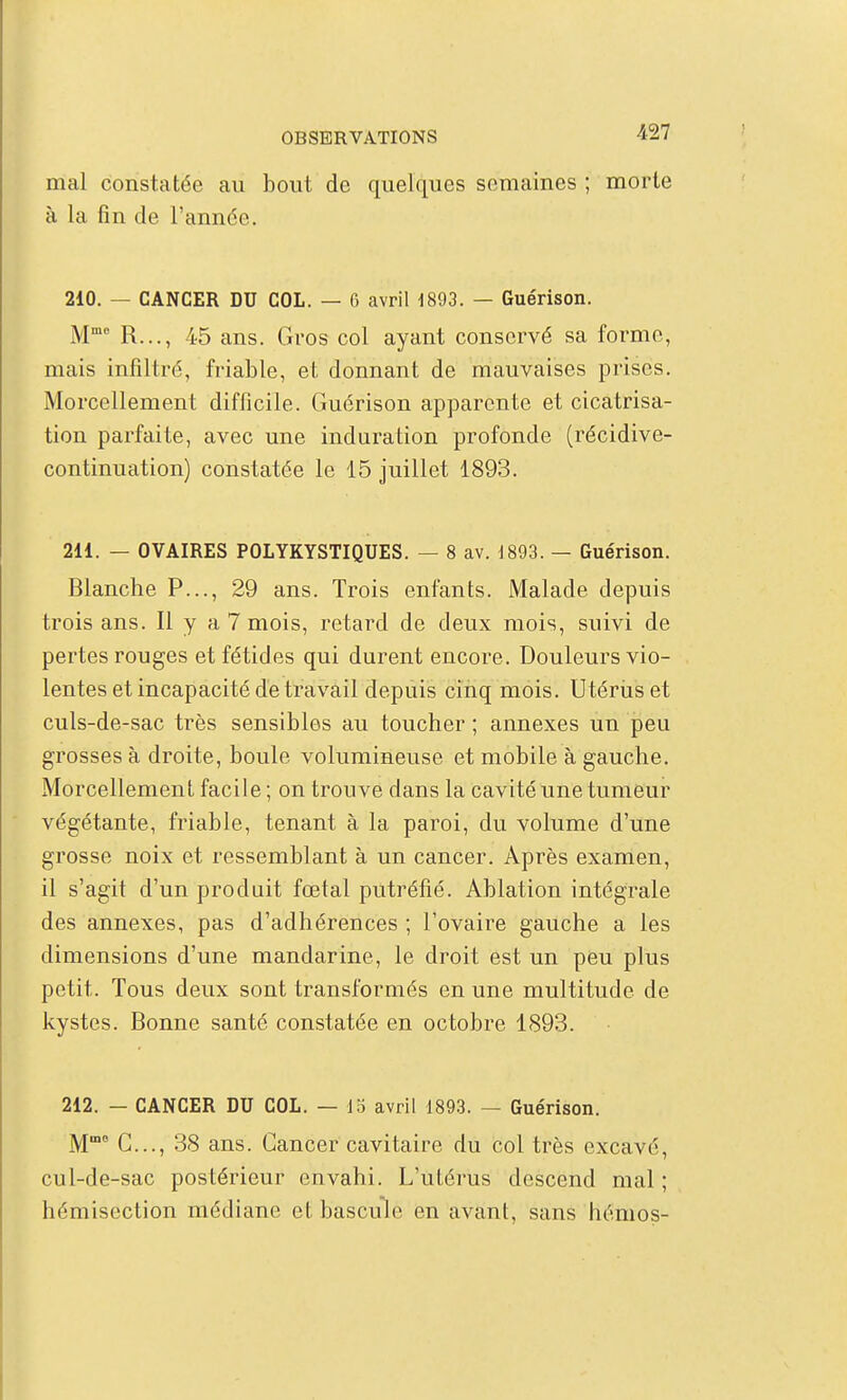 mal constatée au bout de quelques semaines ; morte à la fin de Tannée. 210. — CANCER DU COL. — G avril 1893. — Guérison. M R..., 45 ans. Gros col ayant conservé sa forme, mais infiltré, friable, et donnant de mauvaises prises. Morcellement difficile. Guérison apparente et cicatrisa- tion parfaite, avec une induration profonde (récidive- continuation) constatée le 15 juillet 1893. 211. — OVAIRES POLYKYSTIQUES. — 8 av. J893. — Guérison. Blanche P..., 29 ans. Trois enfants. Malade depuis trois ans. Il y a 7 mois, retard de deux mois, suivi de pertes rouges et fétides qui durent encore. Douleurs vio- lentes et incapacité de travail depuis cinq mois. Utériis et culs-de-sac très sensibles au toucher ; annexes un peu grosses à droite, boule volumineuse et mobile à gauche. Morcellement facile ; on trouve dans la cavité une tumeur végétante, friable, tenant à la paroi, du volume d'une grosse noix et ressemblant à un cancer. Après examen, il s'agit d'un produit fœtal putréfié. Ablation intégrale des annexes, pas d'adhérences ; l'ovaire gauche a les dimensions d'une mandarine, le droit est un peu plus petit. Tous deux sont transformés en une multitude de kystes. Bonne santé constatée en octobre 1893. 212. — CANCER DU COL. — do avril 1893. — Guérison. M G..., 38 ans. Cancer cavitaire du col très excavé, cul-de-sac postérieur envahi. L'utérus descend mal ; hémisection médiane et bascule en avant, sans hémos-