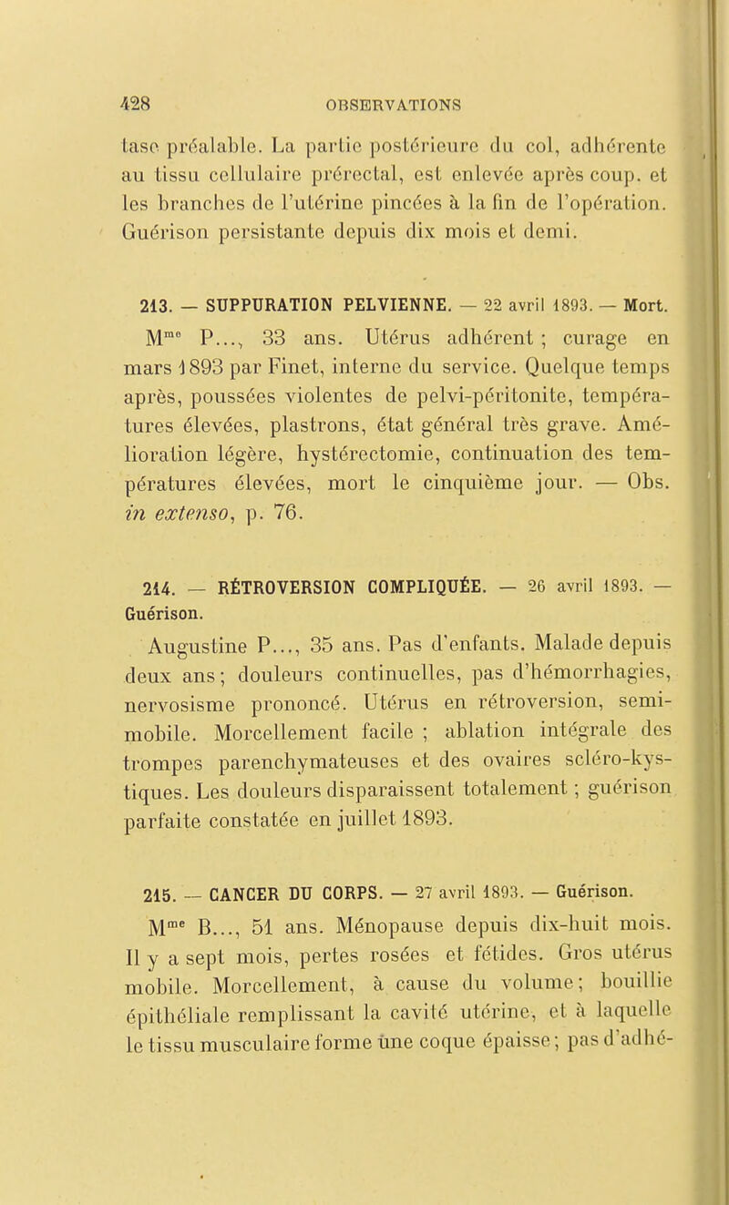 taso préalable. La partie postérieure du col, adhérente au tissu cellulaire prérectal, est enlevée après coup, et les branches de l'utérine pincées à la fm de l'opération. Guérison persistante depuis dix mois et demi. 213. — SUPPURATION PELVIENNE, — 22 avril 1893. — Mort. P..., 33 ans. Utérus adhérent ; curage en mars 1893 par Finet, interne du service. Quelque temps après, poussées violentes de pelvi-péritonite, tempéra- tures élevées, plastrons, état général très grave. Amé- lioration légère, hystérectomie, continuation des tem- pératures élevées, mort le cinquième jour. — Obs. in extenso^ p. 76. 214. — RÉTROVERSION COMPLIQUÉE. — 26 avril 1893. — Guérison. Augustine P..., 35 ans. Pas d'enfants. Malade depuis deux ans ; douleurs continuelles, pas d'hémorrhagies, nervosisme prononcé. Utérus en rétroversion, semi- mobile. Morcellement facile ; ablation intégrale des trompes parenchymateuses et des ovaires scléro-kys- tiques. Les douleurs disparaissent totalement ; guérison parfaite constatée en juillet 1893. 215. — CANCER DU CORPS. — 27 avril 1893. — Guérison. M^ B..., 51 ans. Ménopause depuis dix-huit mois. Il y a sept mois, pertes rosées et fétides. Gros utérus mobile. Morcellement, à cause du volume; bouillie épithéliale remplissant la cavité utérine, et à laquelle le tissu musculaire forme une coque épaisse; pas d'adhé-