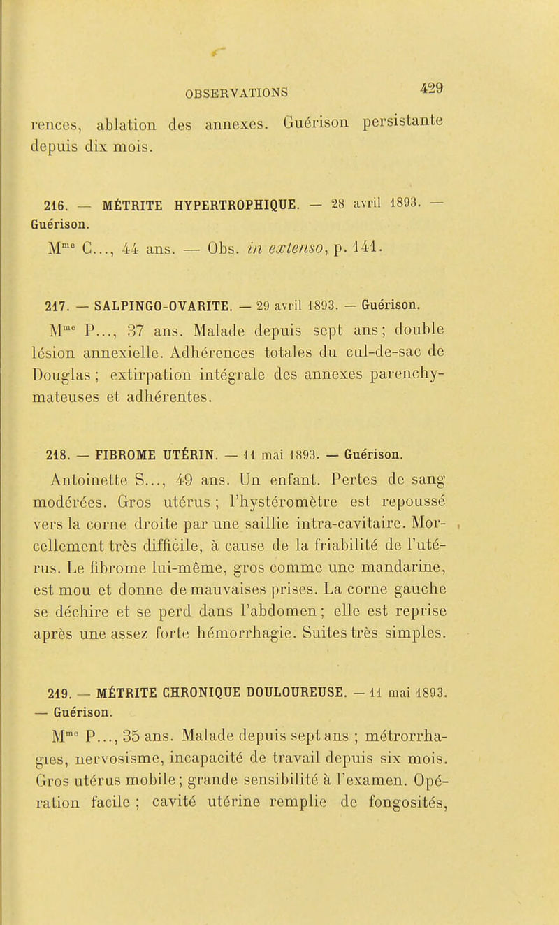if OBSERVATIONS ^29 renccs, ablation des annexes. Guérison persistante depuis dix mois. 216. — MÉTRITE HYPERTROPHIQUE. — 28 avril 1893. — Guérison. M C..., 44 ans. — Obs. in extenso, p. 141. 217. — SALPINGO-OVARITE. — 29 avril 1893. - Guérison. M P..., 37 ans. Malade depuis sept ans; double lésion annexielle. Adhérences totales du cul-de-sac de Douglas ; extirpation intégrale des annexes parenchy- mateuses et adhérentes. 218. — FIBROME UTÉRIN. — 11 mai 1893. — Guérison. Antoinette S..., 49 ans. Un enfant. Pertes de sang modérées. Gros utérus ; l'hystéromètre est repoussé vers la corne droite par une saillie intra-cavitaire. Mor- , cellement très difficile, à cause de la friabilité de l'uté- rus. Le fibrome lui-même, gros comme une mandarine, est mou et donne de mauvaises prises. La corne gauche se déchire et se perd dans l'abdomen; elle est reprise après une assez forte hémorrhagie. Suites très simples. 219. — MÉTRITE CHRONIQUE DOULOUREUSE. — 11 mai 1893. — Guérison. M P..., 35 ans. Malade depuis sept ans ; métrorrha- gies, nervosisme, incapacité de travail depuis six mois. Gros utérus mobile; grande sensibilité à l'examen. Opé- ration facile ; cavité utérine remplie de fongosités,