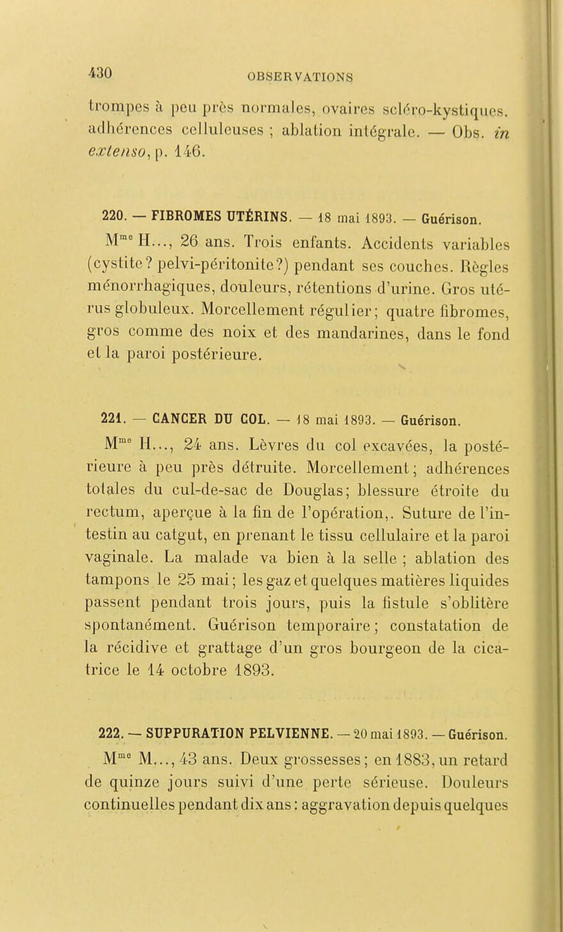 trompes à peu près normales, ovaires scléro-kystiqiies. adhdrences celluleuses ; ablation intégrale. — Obs. m extenso^ p. 146. 220. — FIBROMES UTÉRINS. — 18 mai 1893. - Guérison. M H..., 26 ans. Trois enfants. Accidents variables (cystite? pelvi-péritonite?) pendant ses couches. Règles ménorrhagiques, douleurs, rétentions d'urine. Gros uté- rus globuleux. Morcellement régulier; quatre fibromes, gros comme des noix et des mandarines, dans le fond et la paroi postérieure. s. 221. — CANCER DU COL. — j8 mai 1893. — Guérison. M'^ H..., 24 ans. Lèvres du col excavées, la posté- rieure à peu près détruite. Morcellement; adhérences totales du cul-de-sac de Douglas; blessure étroite du rectum, aperçue à la fin de l'opération,. Suture de l'in- testin au catgut, en prenant le tissu cellulaire et la paroi vaginale. La malade va bien à la selle ; ablation des tampons le 25 mai ; les gaz et quelques matières liquides passent pendant trois jours, puis la fistule s'oblitère spontanément. Guérison temporaire; constatation de la récidive et grattage d'un gros bourgeon de la cica- trice le 14 octobre 1893. 222. — SUPPURATION PELVIENNE. — 20 mai 1893. — Guérison. M M..., 43 ans. Deux grossesses ; en 1883, un retard de quinze jours suivi d'une perte sérieuse. Douleurs continuelles pendant dix ans : aggravation depuis quelques