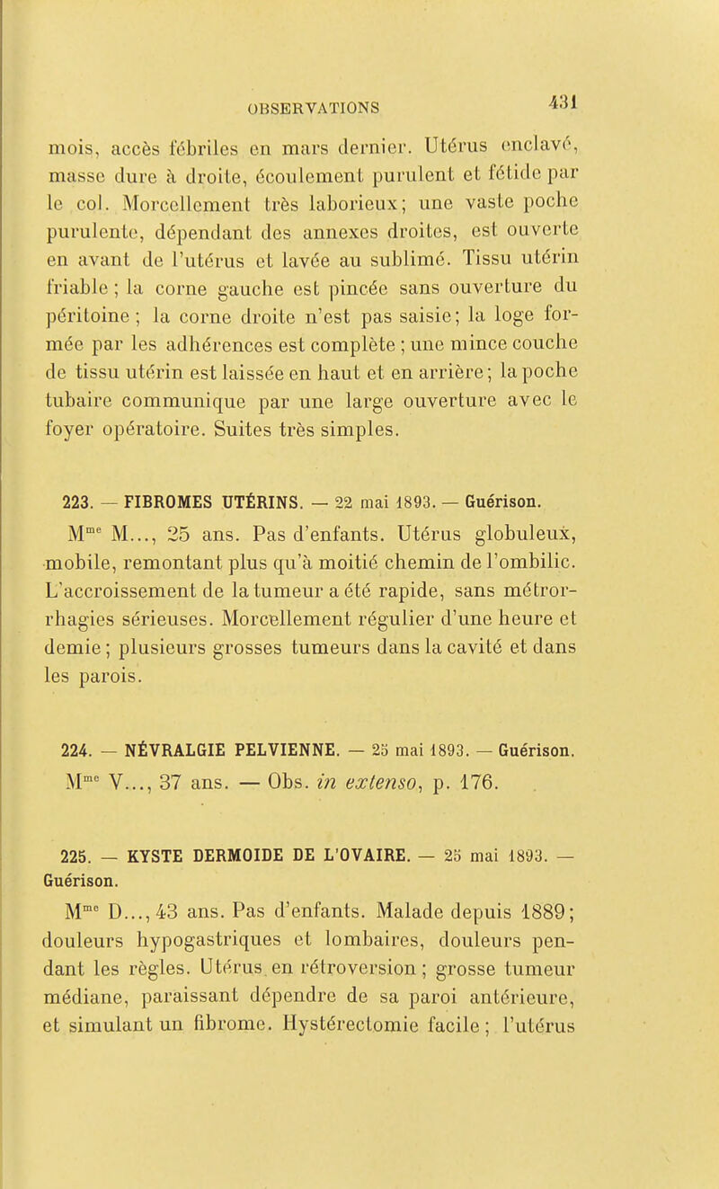 mois, accès fébriles en mai's dernier. Utérus enclavé, masse dure à droite, écoulement purulent et fétide par le col. Morcellement très laborieux; une vaste poche purulente, dépendant des annexes droites, est ouverte en avant de l'utérus et lavée au sublimé. Tissu utérin friable ; la corne gauche est pincée sans ouverture du péritoine; la corne droite n'est pas saisie; la loge for- mée par les adhérences est complète ; une mince couche de tissu utérin est laissée en haut et en arrière; la poche tubaire communique par une large ouverture avec le foyer opératoire. Suites très simples. 223. — FIBROMES UTÉRINS. — 22 mai d893. — Guérison. M M..., 25 ans. Pas d'enfants. Utérus globuleux, mobile, remontant plus qu'à moitié chemin de l'ombilic. L'accroissement de la tumeur a été rapide, sans métror- rhagies sérieuses. MorcBllement régulier d'une heure et demie ; plusieurs grosses tumeurs dans la cavité et dans les parois. 224. — NÉVRALGIE PELVIENNE. — 25 mai 1893. — Guérison. M'' V..., 37 ans. — Obs. in extenso, p. 176. 225. — KYSTE DERMOIDE DE L'OVAIRE. — 2b mai 1893. — Guérison. M D...,43 ans. Pas d'enfants. Malade depuis 1889; douleurs hypogastriques et lombaires, douleurs pen- dant les règles. Utérus en rétroversion; grosse tumeur médiane, paraissant dépendre de sa paroi antérieure, et simulant un fibrome. Hystéreclomie facile; l'utérus