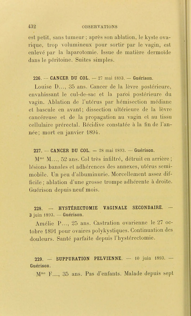 est petit, sans tumeur ; après son ablation, le kyste ova- rique, trop volumineux pour sortir par le vagin, est enlevé par la laparotomie. Issue de matière dermoïde dans le péritoine. Suites simples. 226. — CANCER DU COL. — 27 mai 1893. — Guérison. Louise D..., 35 ans. Cancer de la lèvre postérieure, envahissant le cul-de-sac et la paroi postérieure du vagin. Ablation de l'utérus par hémisection médiane et bascule en avant; dissection ultérieure de la lèvre cancéreuse et de la propagation au vagin et au tissu cellulaire prérectal. Récidive constatée à la lin de l'an- née; mort en janvier 1894. 227. — CANCER DU COL. — 28 mai 1893. — Guérison. M M..., 52 ans. Col très infiltré, détruit en arrière ; lésions banales et adhérences des annexes, utérus semi- mobile. Un peu d'albuminurie. Morcellement assez dif- ficile ; ablation d'une grosse trompe adhérente à droite. Guérison depuis neuf mois. 228. — HYSTÉRECTOMIE VAGINALE SECONDAIRE. — 3 juin 1893. — Guérison. Amélie P..., 25 ans. Castration ovarienne le 27 oc- tobre 1891 pour ovaires polykystiques. Continuation des douleurs. Santé parfaite depuis l'hystéréotomie. 229. — iSUPPURATION PELVIENNE. — 10 juin 1893. — Guérison. F..., 35 ans. Pas d'enfants. Malade depuis sept