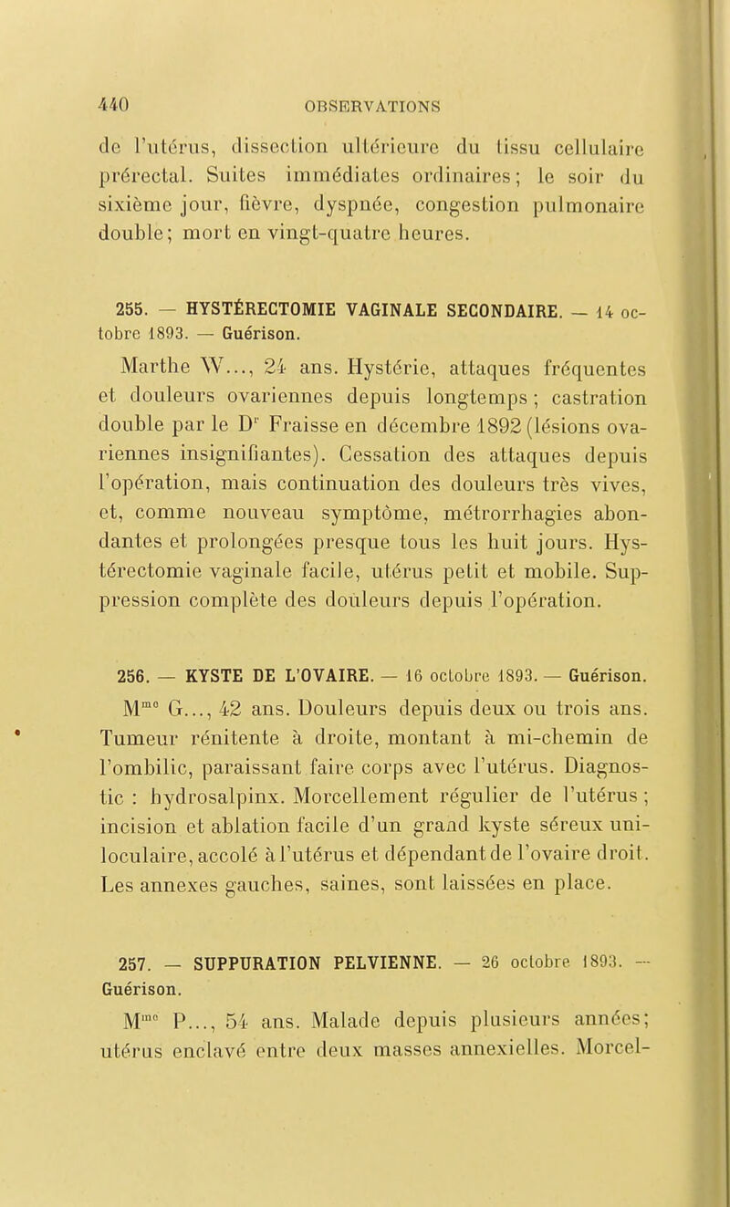 de l'utérus, dissection ultérieui-e du tissu cellulaire prérectal. Suites immédiates ordinaires ; le soir du sixième jour, fièvre, dyspnée, congestion pulmonaire double; mort en vingt-quatre heures, 255. — HYSTÉRECTOMIE VAGINALE SECONDAIRE. — 14 oc- tobre 1893. — Guérison. Marthe W..., 24 ans. Hystérie, attaques fréquentes et douleurs ovariennes depuis longtemps ; castration double par le D'' Fraisse en décembre 1892 (lésions ova- riennes insignifiantes). Cessation des attaques depuis l'opération, mais continuation des douleurs très vives, et, comme nouveau symptôme, métrorrhagies abon- dantes et prolongées presque tous les huit jours. Hys- térectomie vaginale facile, utérus petit et mobile. Sup- pression complète des douleurs depuis l'opération. 256. — KYSTE DE L'OVAIRE. — 16 octobre 1893. — Guérison. M G..., 42 ans. Douleurs depuis deux ou trois ans. Tumeur rénitente à droite, montant à mi-chemin de l'ombilic, paraissant faire corps avec l'utérus. Diagnos- tic : hydrosalpinx. Morcellement régulier de l'utérus ; incision et ablation facile d'un grand kyste séreux uni- loculaire, accolé à l'utérus et dépendant de l'ovaire droit. Les annexes gauches, saines, sont laissées en place. 257. — SUPPURATION PELVIENNE. — 26 octobre 1893. - Guérison. M' P..., 54 ans. Malade depuis plusieurs années; utérus enclavé entre deux masses annexielles. Morcel-