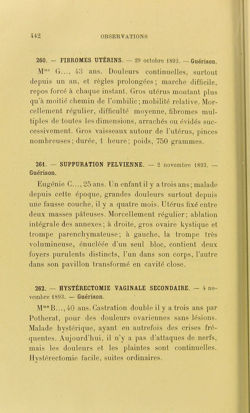 260. - FIBROMES UTÉRINS. — 29 octobre 1893. — Guérison. M' G..., 43 ans. Douleurs continuelles, surtout depuis un an, et règles prolongées ; marche difficile, repos forcé à chaque instant. Gros utérus montant plus qu'à moitié chemin de l'ombilic; mobilité relative. Mor- cellement régulier, difficulté moyenne, libromes mul- tiples de toutes les dimensions, arrachés ou évidés suc- cessivement. Gros vaisseaux autour de l'utérus, pinces nombreuses; durée, 1 heure; poids, 750 grammes. 261. — SUPPURATION PELVIENNE. — 2 novembre 1893. — Guérison. Eugénie C..., 25 ans. Un enfant il y a trois ans; malade depuis cette époque, grandes douleurs surtout depuis une fausse couche, il y a quatre mois. Utérus fixé entre deux masses pâteuses. Morcellement régulier; ablation intégrale des annexes ; à droite, gros ovaire kystique et ti'ompe parenchymateuse ; à gauche, la trompe très volumineuse, énucléée d'un seul bloc, contient deux foyers purulents distincts, l'un dans son corps, l'autre dans son pavillon transformé en cavité close. 262. — HYSTÉRECTOMIE VAGINALE SECONDAIRE. - 4 no- vembre 1893. — Guérison. M°B...,40 ans. Castration double il y a trois ans par Potherat, pour des douleurs ovariennes sans lésions. Malade hystérique, ayant eu autrefois des crises fré- quentes. Aujourd'hui, il n'y a pas d'attaques de nerfs, mais les douleurs et les plaintes sont continuelles. Hystérectomie facile, suites ordinaires.
