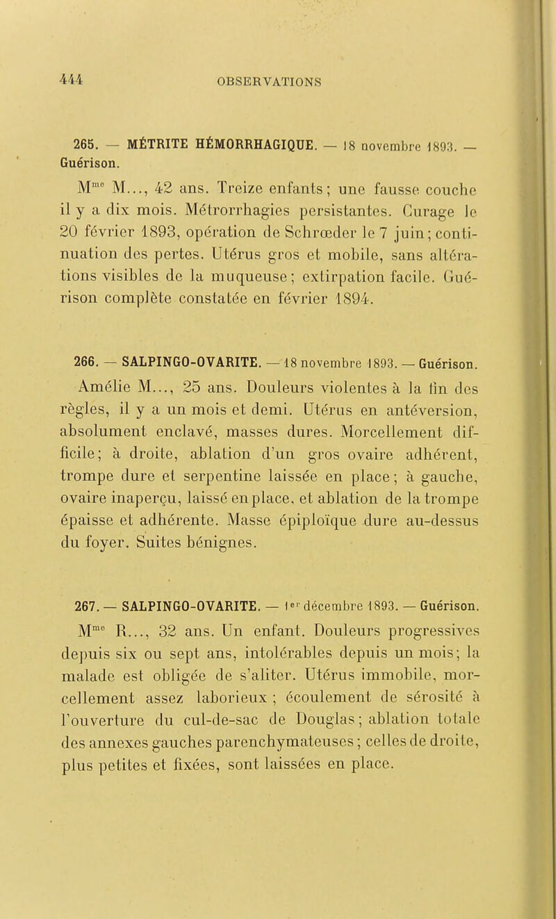 265. — MÉTRITE HÉMORRHAGIQUE. — 18 novembre 1893. — Guérison. M' M..., 42 ans. Treize enfants; une fausse couche il y a dix mois. Métrorrhagies persistantes. Curage Je 20 février 1893, opération de Schrœder le 7 juin; conti- nuation des pertes. Utérus gros et mobile, sans altéra- tions visibles de la muqueuse; extirpation facile. Gué- rison complète constatée en février 1894. 266. — SALPINGO-OVARITE. — 18 novembre 1893. — Guérison. Amélie M..., 25 ans. Douleurs violentes à la fin des règles, il y a un mois et demi. Utérus en antéversion, absolument enclavé, masses dures. Morcellement dif- ficile; à droite, ablation d'un gros ovaire adhérent, trompe dure et serpentine laissée en place; à gauche, ovaire inaperçu, laissé en place, et ablation de la trompe épaisse et adhérente. Masse épiploïque dure au-dessus du foyer. Suites bénignes. 267. — SALPINGO-OVARITE. — 1»' décembre 1893. — Guérison. M™ R..., 32 ans. Un enfant. Douleurs progressives depuis six ou sept ans, intolérables depuis un mois; la malade est obligée de s'aliter. Utérus immobile, mor- cellement assez laborieux ; écoulement de sérosité à l'ouverture du cul-de-sac de Douglas ; ablation totale des annexes gauches parenchymateuses ; celles de droite, plus petites et fixées, sont laissées en place.