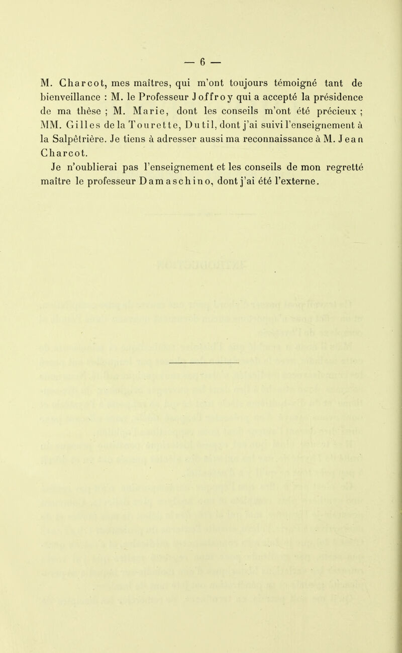 M. Charcot, mes maîtres, qui m'ont toujours témoigné tant de bienveillance : M. le Professeur Joffroy qui a accepté la présidence de ma thèse ; M. Marie, dont les conseils m'ont été précieux ; MM. Gilles de la Tourette, Dutil, dont j'ai suivi l'enseignement à la Salpêtrière. Je tiens à adresser aussi ma reconnaissance à M. J ea n Charcot. Je n'oublierai pas l'enseignement et les conseils de mon regretté maître le professeur Damaschino, dont j'ai été l'externe.