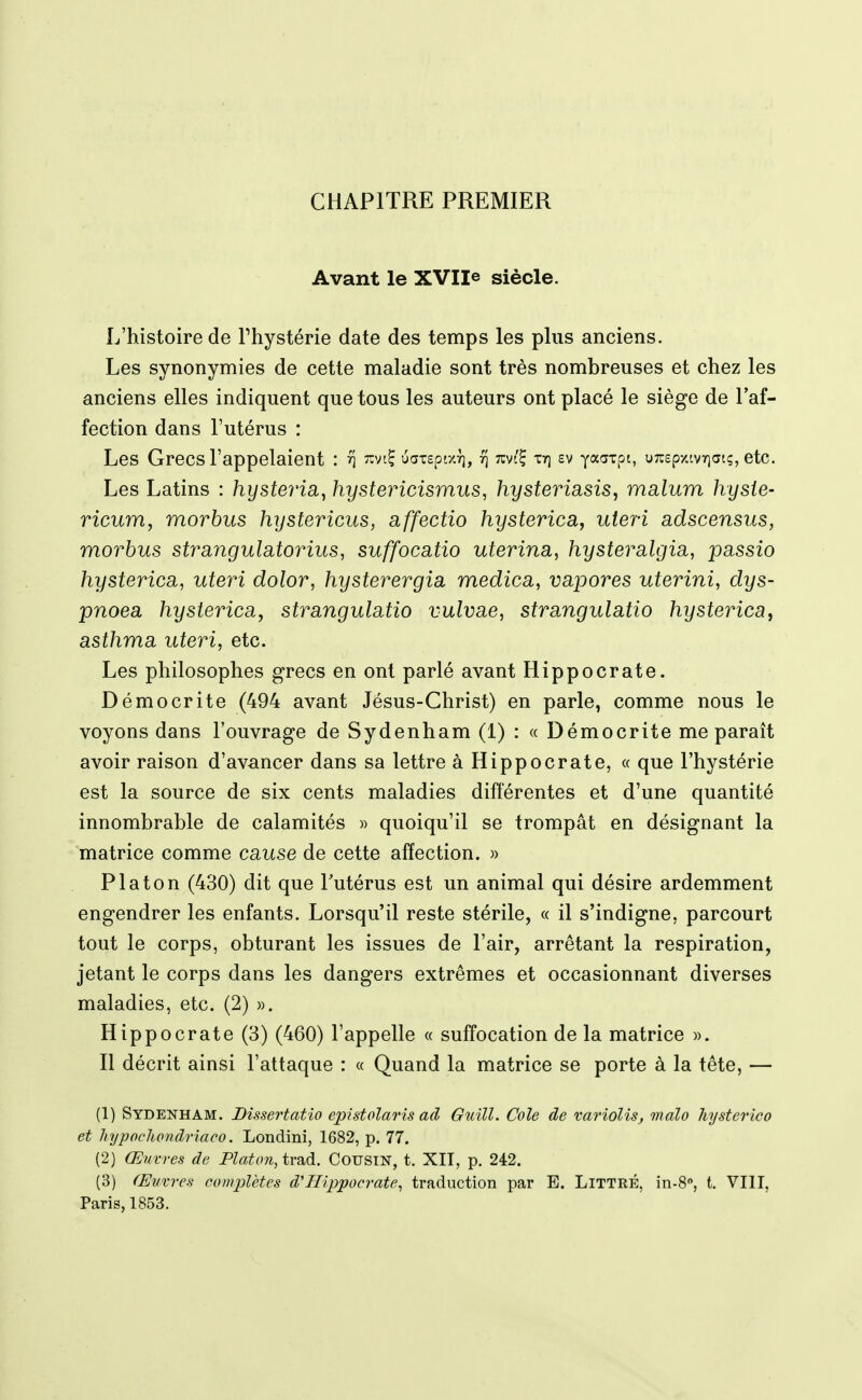 CHAPITRE PREMIER Avant le XVII® siècle. L'histoire de Phystérie date des temps les plus anciens. Les synonymies de cette maladie sont très nombreuses et chez les anciens elles indiquent que tous les auteurs ont placé le siège de l'af- fection dans l'utérus : Les Grecs l'appelaient : '^vtÇ uatspr/.r), rj tz^I^ tt) ev ya^xpi, uTrspxtvrjat;, etc. Les Latins : hysteria, hystericismus, hysteriasis, malum hysie- ricum, morbus hystericus, affectio hystericay uteri adscensus, morbus strangulatorius, suffocatio uterina, hysteralgia, passio hysterica, uteri dolor, hysterergia medica, vapores uterini, dys- pnoea hysterica, strangulatio vulvae, strangulatio hysterica^ asthma uteri, etc. Les philosophes grecs en ont parlé avant Hippocrate. Démocrite (494 avant Jésus-Christ) en parle, comme nous le voyons dans l'ouvrage de Sydenham (1) : « Démocrite me paraît avoir raison d'avancer dans sa lettre à Hippocrate, « que l'hystérie est la source de six cents maladies diflerentes et d'une quantité innombrable de calamités » quoiqu'il se trompât en désignant la matrice comme cause de cette affection. » Platon (430) dit que Tutérus est un animal qui désire ardemment engendrer les enfants. Lorsqu'il reste stérile, « il s'indigne, parcourt tout le corps, obturant les issues de l'air, arrêtant la respiration, jetant le corps dans les dangers extrêmes et occasionnant diverses maladies, etc. (2) ». Hippocrate (3) (460) l'appelle « suffocation de la matrice ». Il décrit ainsi l'attaque : « Quand la matrice se porte à la tête, — (1) Sydenham. Bissertatîo epistolaris ad Guill. Cole de variolis, malo hysterico et hypochondriaco. Londini, 1682, p. 77. (2) Œuvres de Platon, trad. CousiN, t. XII, p. 242. (3) Œuvres complètes d'Hippocrate, traduction par E. Littré, in-S, t. VIII, Paris, 1853.