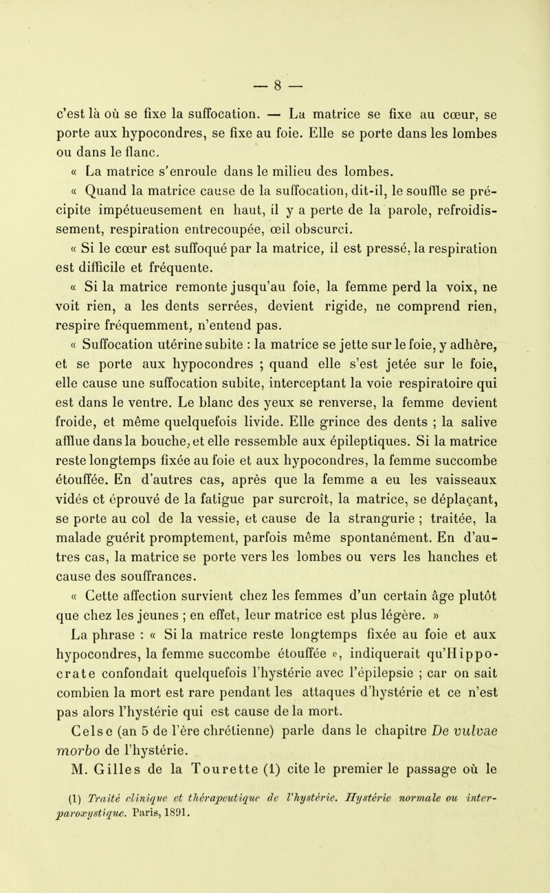 c'est là où se fixe la suffocation. — La matrice se fixe au cœur, se porte aux hypocondres, se fixe au foie. Elle se porte dans les lombes ou dans le flanc. « La matrice s'enroule dans le milieu des lombes. « Quand la matrice cause de la suffocation, dit-il, le souffle se pré- cipite impétueusement en haut, il y a perte de la parole, refroidis- sement, respiration entrecoupée, œil obscurci. « Si le cœur est suffoqué par la matrice, il est pressé, la respiration est difficile et fréquente. « Si la matrice remonte jusqu'au foie, la femme perd la voix, ne voit rien, a les dents serrées, devient rigide, ne comprend rien, respire fréquemment, n'entend pas. « Suffocation utérine subite : la matrice se jette sur le foie, y adhère, et se porte aux hypocondres ; quand elle s'est jetée sur le foie, elle cause une suffocation subite, interceptant la voie respiratoire qui est dans le ventre. Le blanc des yeux se renverse, la femme devient froide, et même quelquefois livide. Elle grince des dents ; la salive afflue dans la bouche, et elle ressemble aux épileptiques. Si la matrice reste longtemps fixée au foie et aux hypocondres, la femme succombe étouffée. En d'autres cas, après que la femme a eu les vaisseaux vidés et éprouvé de la fatigue par surcroît, la matrice, se déplaçant, se porte au col de la vessie, et cause de la strangurie ; traitée, la malade guérit promptement, parfois même spontanément. En d'au- tres cas, la matrice se porte vers les lombes ou vers les hanches et cause des souffrances. « Cette affection survient chez les femmes d'un certain âge plutôt que chez les jeunes ; en effet, leur matrice est plus légère. » La phrase : « Si la matrice reste longtemps fixée au foie et aux hypocondres, la femme succombe étouffée », indiquerait qu'Hippo- crate confondait quelquefois l'hystérie avec l'épilepsie ; car on sait combien la mort est rare pendant les attaques d'hystérie et ce n'est pas alors l'hystérie qui est cause de la mort. Celse (an 5 de l'ère chrétienne) parle dans le chapitre De vulvae morbo de l'hystérie. M. Gilles de la Tourette (1) cite le premier le passage où le (1) Traité cUniqve et thérapeutique de Vhystérie. Hystérie normale ou inter- jparoxystique. Paris, 1891.